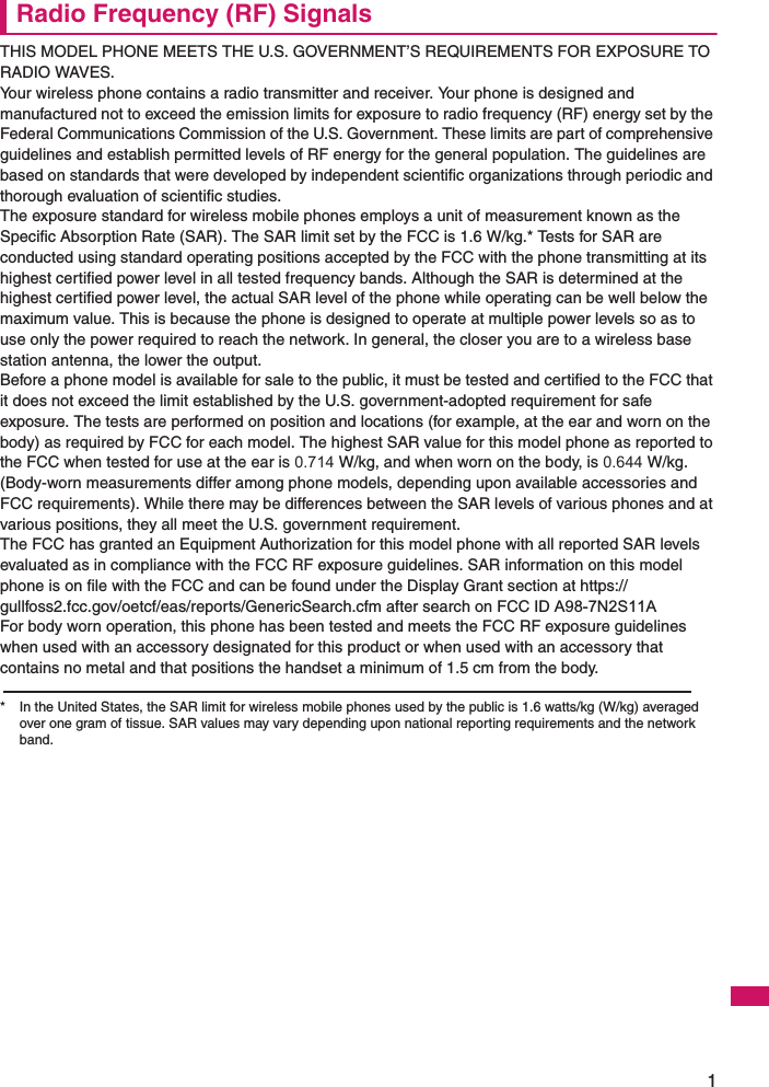 1Radio Frequency (RF) SignalsTHIS MODEL PHONE MEETS THE U.S. GOVERNMENT’S REQUIREMENTS FOR EXPOSURE TO RADIO WAVES.Your wireless phone contains a radio transmitter and receiver. Your phone is designed and manufactured not to exceed the emission limits for exposure to radio frequency (RF) energy set by the Federal Communications Commission of the U.S. Government. These limits are part of comprehensive guidelines and establish permitted levels of RF energy for the general population. The guidelines are based on standards that were developed by independent scientific organizations through periodic and thorough evaluation of scientific studies.The exposure standard for wireless mobile phones employs a unit of measurement known as the Specific Absorption Rate (SAR). The SAR limit set by the FCC is 1.6 W/kg.* Tests for SAR are conducted using standard operating positions accepted by the FCC with the phone transmitting at its highest certified power level in all tested frequency bands. Although the SAR is determined at the highest certified power level, the actual SAR level of the phone while operating can be well below the maximum value. This is because the phone is designed to operate at multiple power levels so as to use only the power required to reach the network. In general, the closer you are to a wireless base station antenna, the lower the output.Before a phone model is available for sale to the public, it must be tested and certified to the FCC that it does not exceed the limit established by the U.S. government-adopted requirement for safe exposure. The tests are performed on position and locations (for example, at the ear and worn on the body) as required by FCC for each model. The highest SAR value for this model phone as reported to the FCC when tested for use at the ear is 0.714 W/kg, and when worn on the body, is 0.644 W/kg. (Body-worn measurements differ among phone models, depending upon available accessories and FCC requirements). While there may be differences between the SAR levels of various phones and at various positions, they all meet the U.S. government requirement.The FCC has granted an Equipment Authorization for this model phone with all reported SAR levels evaluated as in compliance with the FCC RF exposure guidelines. SAR information on this model phone is on file with the FCC and can be found under the Display Grant section at https://gullfoss2.fcc.gov/oetcf/eas/reports/GenericSearch.cfm after search on FCC ID A98-7N2S11AFor body worn operation, this phone has been tested and meets the FCC RF exposure guidelines when used with an accessory designated for this product or when used with an accessory that contains no metal and that positions the handset a minimum of 1.5 cm from the body.* In the United States, the SAR limit for wireless mobile phones used by the public is 1.6 watts/kg (W/kg) averaged over one gram of tissue. SAR values may vary depending upon national reporting requirements and the network band.