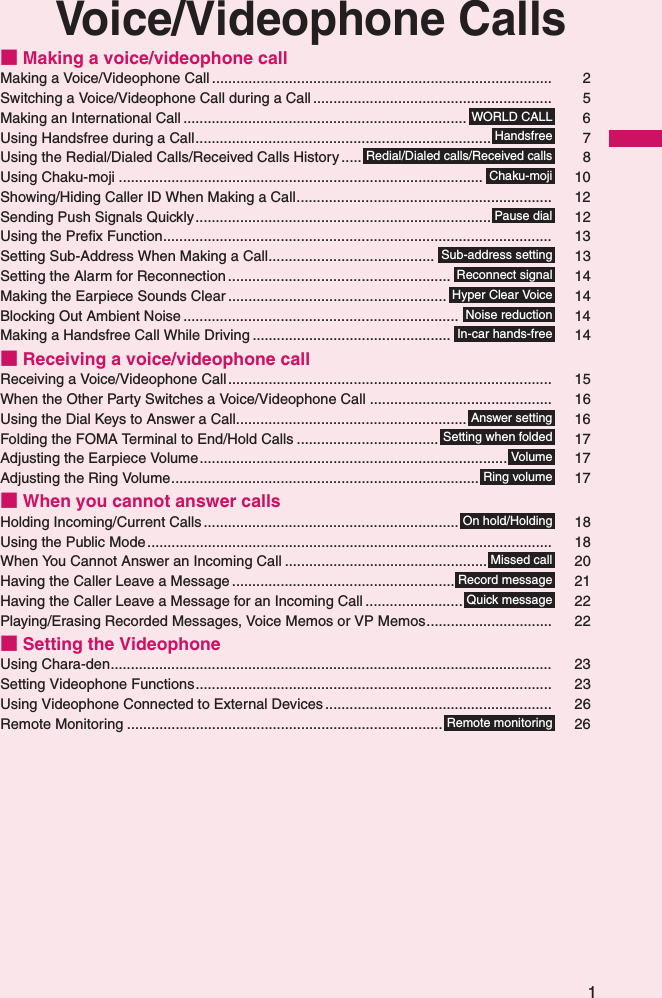 1Voice/Videophone Calls■ Making a voice/videophone callMaking a Voice/Videophone Call .................................................................................... 2Switching a Voice/Videophone Call during a Call........................................................... 5Making an International Call ...................................................................... 6Using Handsfree during a Call......................................................................... 7Using the Redial/Dialed Calls/Received Calls History ..... 8Using Chaku-moji .......................................................................................... 10Showing/Hiding Caller ID When Making a Call............................................................... 12Sending Push Signals Quickly......................................................................... 12Using the Prefix Function................................................................................................ 13Setting Sub-Address When Making a Call......................................... 13Setting the Alarm for Reconnection ....................................................... 14Making the Earpiece Sounds Clear ...................................................... 14Blocking Out Ambient Noise .................................................................... 14Making a Handsfree Call While Driving ................................................. 14■ Receiving a voice/videophone callReceiving a Voice/Videophone Call................................................................................ 15When the Other Party Switches a Voice/Videophone Call ............................................. 16Using the Dial Keys to Answer a Call......................................................... 16Folding the FOMA Terminal to End/Hold Calls ................................... 17Adjusting the Earpiece Volume............................................................................ 17Adjusting the Ring Volume............................................................................ 17■ When you cannot answer callsHolding Incoming/Current Calls ............................................................... 18Using the Public Mode.................................................................................................... 18When You Cannot Answer an Incoming Call .................................................. 20Having the Caller Leave a Message ....................................................... 21Having the Caller Leave a Message for an Incoming Call ........................ 22Playing/Erasing Recorded Messages, Voice Memos or VP Memos............................... 22■ Setting the VideophoneUsing Chara-den............................................................................................................. 23Setting Videophone Functions........................................................................................ 23Using Videophone Connected to External Devices ........................................................ 26Remote Monitoring .............................................................................. 26WORLD CALLHandsfreeRedial/Dialed calls/Received callsChaku-mojiPause dialSub-address settingReconnect signalHyper Clear VoiceNoise reductionIn-car hands-freeAnswer settingSetting when foldedVolumeRing volumeOn hold/HoldingMissed callRecord messageQuick messageRemote monitoring