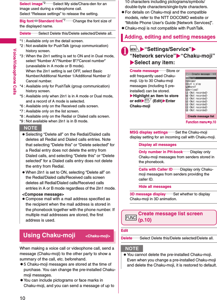 10Voice/Videophone CallsSelect image*2……Select My side/Chara-den for an image used during a videophone call. Select “Release settings” to release the setting.Big font⇔Standard font*7……Change the font size of the displayed name.Delete……Select Delete this/Delete selected/Delete all.*1 : Available only on the detail screen.*2 : Not available for PushTalk (group communication) history screen.*3 : When the 2in1 setting is set to ON and in Dual mode, select “Number A”/“Number B”/“Cancel number”  (unavailable in A mode or B mode). When the 2in1 setting is set OFF, select Basic Number/Additional Number 1/Additional Number 2/Cancel number.*4 : Available only for PushTalk (group communication) history screen.*5 : Available only when 2in1 is in A mode or Dual mode, and a record of A mode is selected.*6 : Available only on the Received calls screen.*7 : Available only on the list screen.*8 : Available only on the Redial or Dialed calls screen.*9 : Not available when 2in1 is in B mode.Using Chaku-moji&lt;Chaku-moji&gt;When making a voice call or videophone call, send a message (Chaku-moji) to the other party to show a summary of the call, etc. beforehand.z5 Chaku-moji messages are stored at the time of purchase. You can change the pre-installed Chaku-moji messages.zYou can include pictograms or face marks in Chaku-moji, and you can send a message of up to 10 characters including pictograms/symbols/double-byte characters/single-byte characters.zFor details on Chaku-moji and the compatible models, refer to the NTT DOCOMO website or “Mobile Phone User’s Guide [Network Services]”.zChaku-moji is not compatible with PushTalk.Adding, editing and setting messages1iX“Settings/Service”X“Network service”X“Chaku-moji”XSelect any item:Create message……Store or edit frequently used Chaku-moji. Up to 30 Chaku-moji messages (including 5 pre-installed) can be stored.XHighlight an item to store or editXo (Edit)XEnter Chaku-mojiMSG display settings……Set the Chaku-moji display setting for an incoming call with Chaku-moji.Display all messagesOnly number in PH-book……Display only Chaku-moji messages from senders stored in the phonebook.Calls with Caller ID……Display only Chaku-moji messages from senders providing the caller ID.Hide all messages3D message display……Set whether to display Chaku-moji in 3D animation.Create message list screen (p.10)EditDelete……Select Delete this/Delete selected/Delete all.NzSelecting “Delete all” on the Redial/Dialed calls deletes all Redial and Dialed calls entries. Note that selecting “Delete this” or “Delete selected” for a Redial entry does not delete the entry from Dialed calls, and selecting “Delete this” or “Delete selected” for a Dialed calls entry does not delete the entry from Redial.zWhen 2in1 is set to ON, selecting “Delete all” on the Redial/Dialed calls/Received calls screen deletes all Redial/Dialed calls/Received calls entries in A or B mode regardless of the 2in1 mode.&lt;Compose message&gt;zCompose mail with a mail address specified as the recipient when the mail address is stored in the phonebook together with the phone number. If multiple mail addresses are stored, the first address is used.NzYou cannot delete the pre-installed Chaku-moji. Even when you change a pre-installed Chaku-moji and delete the Chaku-moji, it is restored to default.Create message listFunction menu¨p.10