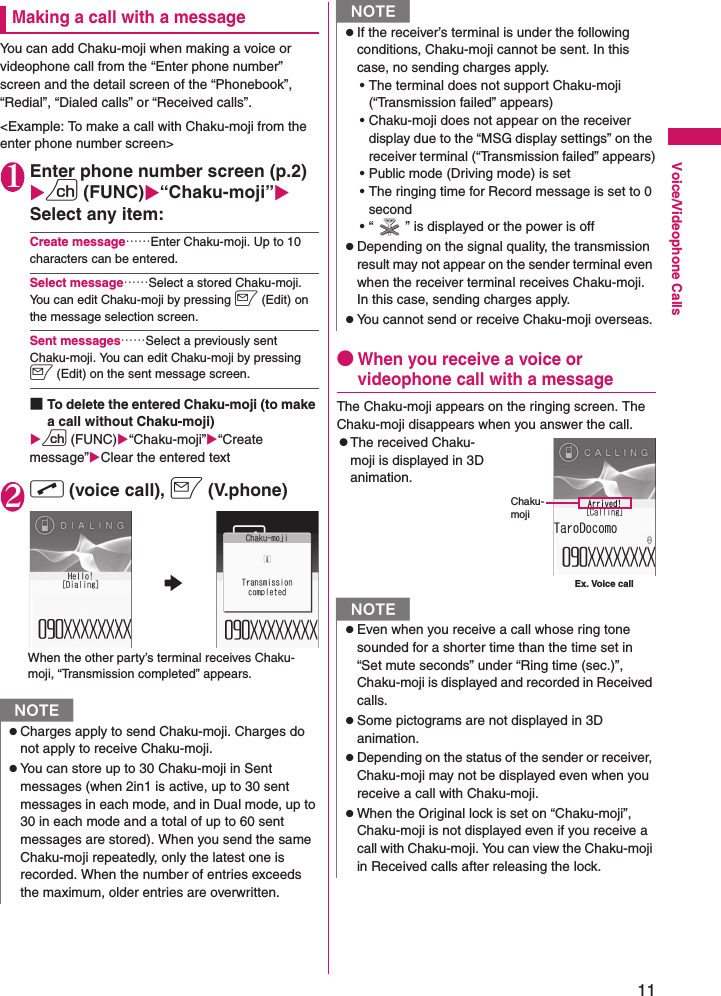 11Voice/Videophone CallsMaking a call with a messageYou can add Chaku-moji when making a voice or videophone call from the “Enter phone number” screen and the detail screen of the “Phonebook”, “Redial”, “Dialed calls” or “Received calls”.&lt;Example: To make a call with Chaku-moji from the enter phone number screen&gt;1Enter phone number screen (p.2)Xu (FUNC)X“Chaku-moji”XSelect any item:Create message……Enter Chaku-moji. Up to 10 characters can be entered.Select message……Select a stored Chaku-moji. You can edit Chaku-moji by pressing o (Edit) on the message selection screen.Sent messages……Select a previously sent Chaku-moji. You can edit Chaku-moji by pressing o (Edit) on the sent message screen.■To delete the entered Chaku-moji (to make a call without Chaku-moji)Xu (FUNC)X“Chaku-moji”X“Create message”XClear the entered text2r (voice call), o (V.phone)●When you receive a voice or videophone call with a messageThe Chaku-moji appears on the ringing screen. The Chaku-moji disappears when you answer the call.zThe received Chaku-moji is displayed in 3D animation.NzCharges apply to send Chaku-moji. Charges do not apply to receive Chaku-moji.zYou can store up to 30 Chaku-moji in Sent messages (when 2in1 is active, up to 30 sent messages in each mode, and in Dual mode, up to 30 in each mode and a total of up to 60 sent messages are stored). When you send the same Chaku-moji repeatedly, only the latest one is recorded. When the number of entries exceeds the maximum, older entries are overwritten.When the other party’s terminal receives Chaku-moji, “Transmission completed” appears.zIf the receiver’s terminal is under the following conditions, Chaku-moji cannot be sent. In this case, no sending charges apply.• The terminal does not support Chaku-moji (“Transmission failed” appears)• Chaku-moji does not appear on the receiver display due to the “MSG display settings” on the receiver terminal (“Transmission failed” appears)• Public mode (Driving mode) is set• The ringing time for Record message is set to 0 second• “ ” is displayed or the power is offzDepending on the signal quality, the transmission result may not appear on the sender terminal even when the receiver terminal receives Chaku-moji. In this case, sending charges apply.zYou cannot send or receive Chaku-moji overseas.NzEven when you receive a call whose ring tone sounded for a shorter time than the time set in “Set mute seconds” under “Ring time (sec.)”, Chaku-moji is displayed and recorded in Received calls.zSome pictograms are not displayed in 3D animation.zDepending on the status of the sender or receiver, Chaku-moji may not be displayed even when you receive a call with Chaku-moji.zWhen the Original lock is set on “Chaku-moji”, Chaku-moji is not displayed even if you receive a call with Chaku-moji. You can view the Chaku-moji in Received calls after releasing the lock.NEx. Voice callChaku-moji