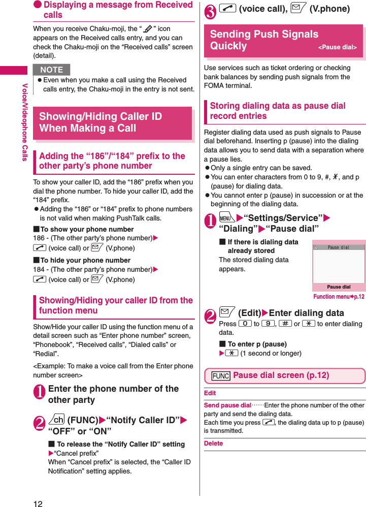 12Voice/Videophone Calls●Displaying a message from Received callsWhen you receive Chaku-moji, the “ ” icon appears on the Received calls entry, and you can check the Chaku-moji on the “Received calls” screen (detail).Showing/Hiding Caller ID When Making a CallAdding the “186”/“184” prefix to the other party’s phone numberTo show your caller ID, add the “186” prefix when you dial the phone number. To hide your caller ID, add the “184” prefix.zAdding the “186” or “184” prefix to phone numbers is not valid when making PushTalk calls.■To show your phone number186 - (The other party’s phone number)Xr (voice call) or o (V.phone)■To hide your phone number184 - (The other party’s phone number)Xr (voice call) or o (V.phone)Showing/Hiding your caller ID from the function menuShow/Hide your caller ID using the function menu of a detail screen such as “Enter phone number” screen, “Phonebook”, “Received calls”, “Dialed calls” or “Redial”.&lt;Example: To make a voice call from the Enter phone number screen&gt;1Enter the phone number of the other party2u (FUNC)X“Notify Caller ID”X“OFF” or “ON”■To release the “Notify Caller ID” settingX“Cancel prefix”When “Cancel prefix” is selected, the “Caller ID Notification” setting applies.3r (voice call), o (V.phone)Sending Push Signals Quickly&lt;Pause dial&gt;Use services such as ticket ordering or checking bank balances by sending push signals from the FOMA terminal.Storing dialing data as pause dial record entriesRegister dialing data used as push signals to Pause dial beforehand. Inserting p (pause) into the dialing data allows you to send data with a separation where a pause lies.zOnly a single entry can be saved.zYou can enter characters from 0 to 9, #, *, and p (pause) for dialing data.zYou cannot enter p (pause) in succession or at the beginning of the dialing data.1iX“Settings/Service”X“Dialing”X“Pause dial”■If there is dialing data already stored The stored dialing data appears.2o (Edit)XEnter dialing dataPress 0 to 9, q or w to enter dialing data.■To enter p (pause) Xw (1 second or longer)Pause dial screen (p.12)EditSend pause dial……Enter the phone number of the other party and send the dialing data. Each time you press r, the dialing data up to p (pause) is transmitted.DeleteNzEven when you make a call using the Received calls entry, the Chaku-moji in the entry is not sent.Pause dialFunction menu¨p.12