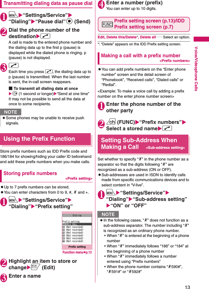 13Voice/Videophone CallsTransmitting dialing data as pause dial1iX“Settings/Service”X“Dialing”X“Pause dial”d (Send)2Dial the phone number of the destinationXrA call is made to the entered phone number and the dialing data up to the first p (pause) is displayed while the dialed phone is ringing. p (pause) is not displayed.3rEach time you press r, the dialing data up to p (pause) is transmitted. When the last number is sent, the in-call screen reappears.■To transmit all dialing data at once Xj (1 second or longer)X“Send at one time”It may not be possible to send all the data at once to some recipients.Using the Prefix FunctionStore prefix numbers such as IDD Prefix code and 186/184 for showing/hiding your caller ID beforehand and add these prefix numbers when you make calls.Storing prefix numbers&lt;Prefix setting&gt;zUp to 7 prefix numbers can be stored.zYou can enter characters from 0 to 9, #, * and +.1iX“Settings/Service”X“Dialing”X“Prefix setting”2Highlight an item to store or changeXo (Edit)3Enter a name4Enter a number (prefix)You can enter up to 10 digits.Prefix setting screen (p.13)/IDD Prefix setting screen (p.7)Edit, Delete this/Delete*, Delete all……Select an option.*: “Delete” appears on the IDD Prefix setting screen.Making a call with a prefix number&lt;Prefix numbers&gt;zYou can add prefix numbers on the “Enter phone number” screen and the detail screen of “Phonebook”, “Received calls”, “Dialed calls” or “Redial”.&lt;Example: To make a voice call by adding a prefix number on the enter phone number screen&gt;1Enter the phone number of the other party2u (FUNC)X“Prefix numbers”XSelect a stored nameXrSetting Sub-Address When Making a Call&lt;Sub-address setting&gt;Set whether to specify “*” in the phone number as a separator so that the digits following “*” are recognized as a sub-address (ON or OFF).zSub-addresses are used in ISDN to identify calls made from specific communications devices and to select content in “V-live”.1iX“Settings/Service”X“Dialing”X“Sub-address setting”X“ON” or “OFF”NzSome phones may be unable to receive push signals.Prefix settingFunction menu¨p.13NzIn the following cases, “*” does not function as a sub-address separator. The number including “*” is recognized as an ordinary phone number.• When “*” is entered at the beginning of a phone number • When “*” immediately follows “186” or “184” at the beginning of a phone number • When “*” immediately follows a number entered using “Prefix numbers” • When the phone number contains “*590#”, “*591#” or “*592#”