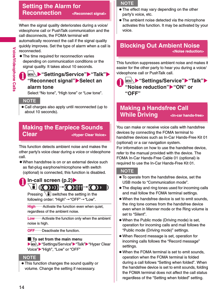 14Voice/Videophone CallsSetting the Alarm for Reconnection&lt;Reconnect signal&gt;When the signal quality deteriorates during a voice/videophone call or PushTalk communication and the call disconnects, the FOMA terminal will automatically reconnect the call if the signal quality quickly improves. Set the type of alarm when a call is reconnected.zThe time required for reconnection varies depending on communication conditions or the signal quality. It takes about 10 seconds.1iX“Settings/Service”X“Talk”X“Reconnect signal”XSelect an alarm toneSelect “No tone”, “High tone” or “Low tone”.Making the Earpiece Sounds Clear&lt;Hyper Clear Voice&gt;This function detects ambient noise and makes the other party’s voice clear during a voice or videophone call.zWhen handsfree is on or an external device such as flat-plug earphone/microphone with switch (optional) is connected, this function is disabled.1In-call screen (p.2)Xp ( →→)Pressing p switches the setting in the following order: “High” →“OFF”→“Low”.High……Activate the function even when quiet, regardless of the ambient noise.Low……Activate the function only when the ambient noise is high.OFF……Deactivate the function.■To set from the main menuXiX“Settings/Service”X“Talk”X“Hyper Clear Voice”X“High”, “Low” or “OFF”Blocking Out Ambient Noise&lt;Noise reduction&gt;This function suppresses ambient noise and makes it easier for the other party to hear you during a voice/videophone call or PushTalk call.1iX“Settings/Service”X“Talk”X“Noise reduction”X“ON” or “OFF”Making a Handsfree Call While Driving&lt;In-car hands-free&gt;You can make or receive voice calls with handsfree devices by connecting the FOMA terminal to handsfree devices such as In-Car Hands-Free Kit 01 (optional) or a car navigation system.For information on how to use the handsfree device, refer to the manual provided with the device. The FOMA In-Car Hands-Free Cable 01 (optional) is required to use the In-Car Hands-Free Kit 01.NzCall charges also apply until reconnected (up to about 10 seconds).NzThis function changes the sound quality or volume. Change the setting if necessary.zThe effect may vary depending on the other party’s voice, etc.zThe ambient noise detected via the microphone activates this function. It may be activated by your voice.NzTo operate from the handsfree device, set the USB mode to “Communication mode”.zThe display and ring tones used for incoming calls and mail follow the FOMA terminal settings.zWhen the handsfree device is set to emit sounds, the ring tone comes from the handsfree device even when in Manner mode or the Ring volume is set to “Silent”.zWhen the Public mode (Driving mode) is set, operation for incoming calls and mail follows the “Public mode (Driving mode)” settings.zWhen Record message is set, operation for incoming calls follows the “Record message” settings.zWhen the FOMA terminal is set to emit sounds, operation when the FOMA terminal is folded during a call follows “Setting when folded”. When the handsfree device is set to emit sounds, folding the FOMA terminal does not affect the call status regardless of the “Setting when folded” setting.N