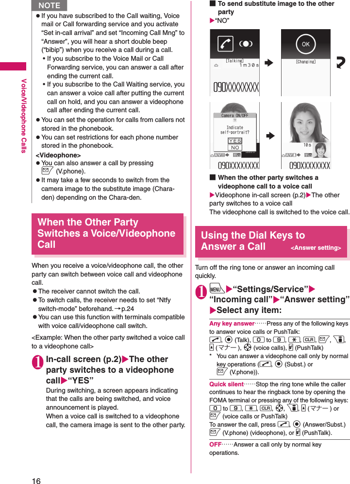 16Voice/Videophone CallsWhen the Other Party Switches a Voice/Videophone CallWhen you receive a voice/videophone call, the other party can switch between voice call and videophone call.zThe receiver cannot switch the call.zTo switch calls, the receiver needs to set “Ntfy switch-mode” beforehand. →p.24zYou can use this function with terminals compatible with voice call/videophone call switch.&lt;Example: When the other party switched a voice call to a videophone call&gt;1In-call screen (p.2)XThe other party switches to a videophone callX“YES”During switching, a screen appears indicating that the calls are being switched, and voice announcement is played.When a voice call is switched to a videophone call, the camera image is sent to the other party.■To send substitute image to the other partyX“NO”■When the other party switches a videophone call to a voice callXVideophone in-call screen (p.2)XThe other party switches to a voice callThe videophone call is switched to the voice call.Using the Dial Keys to Answer a Call&lt;Answer setting&gt;Turn off the ring tone or answer an incoming call quickly.1iX“Settings/Service”X“Incoming call”X“Answer setting”XSelect any item:Any key answer……Press any of the following keys to answer voice calls or PushTalk: r, d (Talk), 0 to 9, w, t, o, p, a (マナー ), b (voice calls), @ (PushTalk)* You can answer a videophone call only by normal key operations (r, d (Subst.) or o (V.phone)).Quick silent……Stop the ring tone while the caller continues to hear the ringback tone by opening the FOMA terminal or pressing any of the following keys: 0 to 9, w, t, b, p, a (マナー ) or o (voice calls or PushTalk)To answer the call, press r, d (Answer/Subst.) o (V.phone) (videophone), or @ (PushTalk).OFF……Answer a call only by normal key operations. zIf you have subscribed to the Call waiting, Voice mail or Call forwarding service and you activate “Set in-call arrival” and set “Incoming Call Mng” to “Answer”, you will hear a short double beep (“bibip”) when you receive a call during a call.• If you subscribe to the Voice Mail or Call Forwarding service, you can answer a call after ending the current call.• If you subscribe to the Call Waiting service, you can answer a voice call after putting the current call on hold, and you can answer a videophone call after ending the current call.zYou can set the operation for calls from callers not stored in the phonebook.zYou can set restrictions for each phone number stored in the phonebook.&lt;Videophone&gt;zYou can also answer a call by pressing o(V.phone).zIt may take a few seconds to switch from the camera image to the substitute image (Chara-den) depending on the Chara-den.N