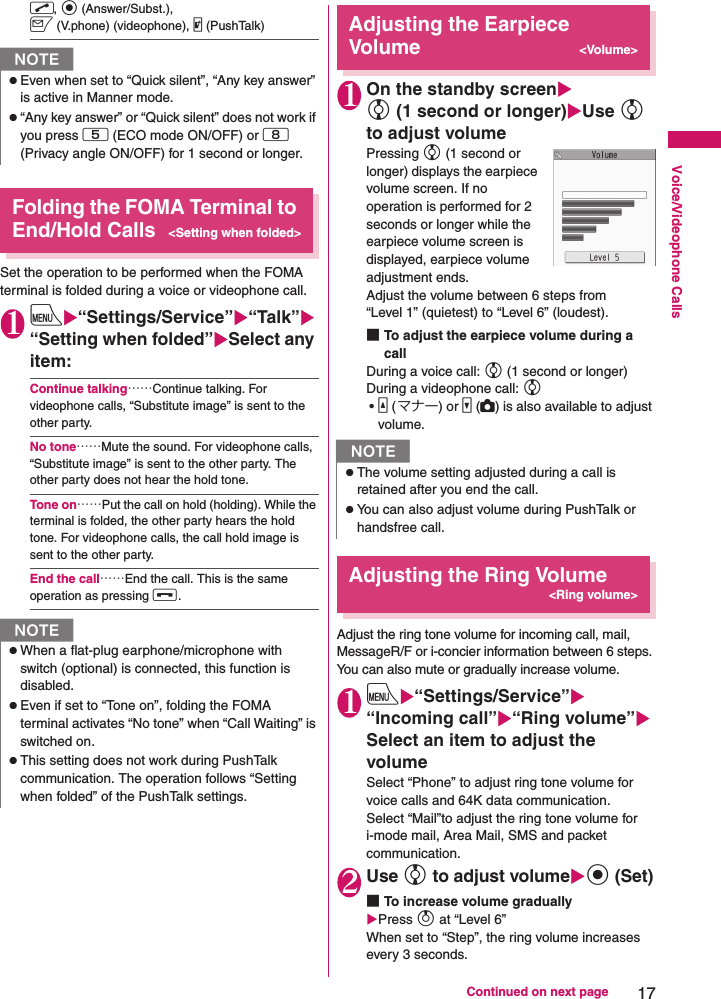 17Continued on next pageVoice/Videophone Callsr, d (Answer/Subst.), o (V.phone) (videophone), @ (PushTalk) Folding the FOMA Terminal to End/Hold Calls&lt;Setting when folded&gt;Set the operation to be performed when the FOMA terminal is folded during a voice or videophone call.1iX“Settings/Service”X“Talk”X“Setting when folded”XSelect any item:Continue talking……Continue talking. For videophone calls, “Substitute image” is sent to the other party.No tone……Mute the sound. For videophone calls, “Substitute image” is sent to the other party. The other party does not hear the hold tone.Tone on……Put the call on hold (holding). While the terminal is folded, the other party hears the hold tone. For videophone calls, the call hold image is sent to the other party.End the call……End the call. This is the same operation as pressing y.Adjusting the Earpiece Volume&lt;Volume&gt;1On the standby screenXc (1 second or longer)XUse c to adjust volumePressing c (1 second or longer) displays the earpiece volume screen. If no operation is performed for 2 seconds or longer while the earpiece volume screen is displayed, earpiece volume adjustment ends.Adjust the volume between 6 steps from “Level 1” (quietest) to “Level 6” (loudest).■To adjust the earpiece volume during a callDuring a voice call: c (1 second or longer)During a videophone call: c•a (マナー) or s (C) is also available to adjust volume.Adjusting the Ring Volume&lt;Ring volume&gt;Adjust the ring tone volume for incoming call, mail, MessageR/F or i-concier information between 6 steps. You can also mute or gradually increase volume.1iX“Settings/Service”X“Incoming call”X“Ring volume”XSelect an item to adjust the volumeSelect “Phone” to adjust ring tone volume for voice calls and 64K data communication.Select “Mail”to adjust the ring tone volume for i-mode mail, Area Mail, SMS and packet communication.2Use c to adjust volumeXd (Set)■To increase volume graduallyXPress f at “Level 6” When set to “Step”, the ring volume increases every 3 seconds.NzEven when set to “Quick silent”, “Any key answer” is active in Manner mode.z“Any key answer” or “Quick silent” does not work if you press 5 (ECO mode ON/OFF) or 8 (Privacy angle ON/OFF) for 1 second or longer.NzWhen a flat-plug earphone/microphone with switch (optional) is connected, this function is disabled.zEven if set to “Tone on”, folding the FOMA terminal activates “No tone” when “Call Waiting” is switched on.zThis setting does not work during PushTalk communication. The operation follows “Setting when folded” of the PushTalk settings.NzThe volume setting adjusted during a call is retained after you end the call.zYou can also adjust volume during PushTalk or handsfree call.