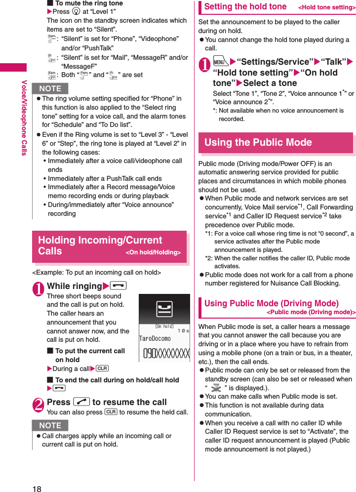 18Voice/Videophone Calls■To mute the ring toneXPress g at “Level 1” The icon on the standby screen indicates which items are set to “Silent”.: “Silent” is set for “Phone”, “Videophone” and/or “PushTalk”: “Silent” is set for “Mail”, “MessageR” and/or “MessageF”: Both “ ” and “ ” are setHolding Incoming/Current Calls&lt;On hold/Holding&gt;&lt;Example: To put an incoming call on hold&gt;1While ringingXyThree short beeps sound and the call is put on hold.The caller hears an announcement that you cannot answer now, and the call is put on hold.■To put the current call on holdXDuring a callXt■To end the call during on hold/call holdXy2Press r to resume the callYou can also press t to resume the held call.Setting the hold tone&lt;Hold tone setting&gt;Set the announcement to be played to the caller during on hold.zYou cannot change the hold tone played during a call.1iX“Settings/Service”X“Talk”X“Hold tone setting”X“On hold tone”XSelect a toneSelect “Tone 1”, “Tone 2”, “Voice announce 1*” or “Voice announce 2*”.*: Not available when no voice announcement is recorded.Using the Public ModePublic mode (Driving mode/Power OFF) is an automatic answering service provided for public places and circumstances in which mobile phones should not be used.zWhen Public mode and network services are set concurrently, Voice Mail service*1, Call Forwarding service*1 and Caller ID Request service*2 take precedence over Public mode.*1: For a voice call whose ring time is not “0 second”, a service activates after the Public mode announcement is played.*2: When the caller notifies the caller ID, Public mode activates.zPublic mode does not work for a call from a phone number registered for Nuisance Call Blocking.Using Public Mode (Driving Mode)&lt;Public mode (Driving mode)&gt;When Public mode is set, a caller hears a message that you cannot answer the call because you are driving or in a place where you have to refrain from using a mobile phone (on a train or bus, in a theater, etc.), then the call ends.zPublic mode can only be set or released from the standby screen (can also be set or released when “ ” is displayed.).zYou can make calls when Public mode is set.zThis function is not available during data communication.zWhen you receive a call with no caller ID while Caller ID Request service is set to “Activate”, the caller ID request announcement is played (Public mode announcement is not played.)NzThe ring volume setting specified for “Phone” in this function is also applied to the “Select ring tone” setting for a voice call, and the alarm tones for “Schedule” and “To Do list”.zEven if the Ring volume is set to “Level 3” - “Level 6” or “Step”, the ring tone is played at “Level 2” in the following cases:• Immediately after a voice call/videophone call ends• Immediately after a PushTalk call ends• Immediately after a Record message/Voice memo recording ends or during playback • During/immediately after “Voice announce” recordingNzCall charges apply while an incoming call or current call is put on hold.