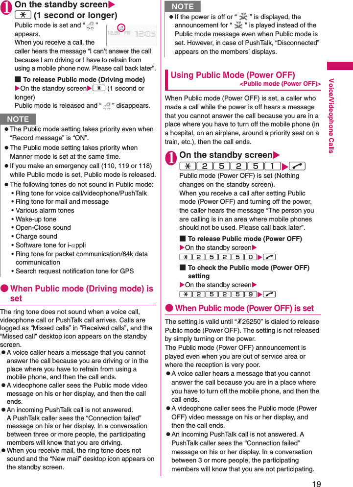 19Voice/Videophone Calls1On the standby screenXw (1 second or longer)Public mode is set and “ ” appears.When you receive a call, the caller hears the message “I can’t answer the call because I am driving or I have to refrain from using a mobile phone now. Please call back later”.■To release Public mode (Driving mode) XOn the standby screenXw (1 second or longer) Public mode is released and “ ” disappears.●When Public mode (Driving mode) is setThe ring tone does not sound when a voice call, videophone call or PushTalk call arrives. Calls are logged as “Missed calls” in “Received calls”, and the “Missed call” desktop icon appears on the standby screen.zA voice caller hears a message that you cannot answer the call because you are driving or in the place where you have to refrain from using a mobile phone, and then the call ends.zA videophone caller sees the Public mode video message on his or her display, and then the call ends.zAn incoming PushTalk call is not answered. A PushTalk caller sees the “Connection failed” message on his or her display. In a conversation between three or more people, the participating members will know that you are driving.zWhen you receive mail, the ring tone does not sound and the “New mail” desktop icon appears on the standby screen.Using Public Mode (Power OFF)&lt;Public mode (Power OFF)&gt;When Public mode (Power OFF) is set, a caller who made a call while the power is off hears a message that you cannot answer the call because you are in a place where you have to turn off the mobile phone (in a hospital, on an airplane, around a priority seat on a train, etc.), then the call ends.1On the standby screenXw25251XrPublic mode (Power OFF) is set (Nothing changes on the standby screen).When you receive a call after setting Public mode (Power OFF) and turning off the power, the caller hears the message “The person you are calling is in an area where mobile phones should not be used. Please call back later”.■To release Public mode (Power OFF)XOn the standby screenXw25250Xr■To check the Public mode (Power OFF) settingXOn the standby screenXw25259Xr●When Public mode (Power OFF) is setThe setting is valid until “*25250” is dialed to release Public mode (Power OFF). The setting is not released by simply turning on the power.The Public mode (Power OFF) announcement is played even when you are out of service area or where the reception is very poor.zA voice caller hears a message that you cannot answer the call because you are in a place where you have to turn off the mobile phone, and then the call ends.zA videophone caller sees the Public mode (Power OFF) video message on his or her display, and then the call ends.zAn incoming PushTalk call is not answered. A PushTalk caller sees the “Connection failed” message on his or her display. In a conversation between 3 or more people, the participating members will know that you are not participating.NzThe Public mode setting takes priority even when “Record message” is “ON”.zThe Public mode setting takes priority when Manner mode is set at the same time.zIf you make an emergency call (110, 119 or 118) while Public mode is set, Public mode is released.zThe following tones do not sound in Public mode:• Ring tone for voice call/videophone/PushTalk• Ring tone for mail and message• Various alarm tones• Wake-up tone• Open-Close sound• Charge sound• Software tone for i-αppli• Ring tone for packet communication/64k data communication• Search request notification tone for GPSNzIf the power is off or “ ” is displayed, the announcement for “ ” is played instead of the Public mode message even when Public mode is set. However, in case of PushTalk, “Disconnected” appears on the members’ displays.