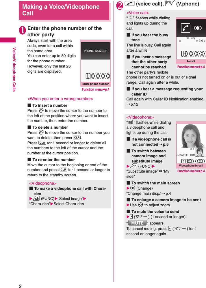 2Voice/Videophone CallsMaking a Voice/Videophone Call1Enter the phone number of the other partyAlways start with the area code, even for a call within the same area.You can enter up to 80 digits for the phone number. However, only the last 26 digits are displayed.&lt;When you enter a wrong number&gt;■To insert a numberPress v to move the cursor to the number to the left of the position where you want to insert the number, then enter the number.■To delete a numberPress v to move the cursor to the number you want to delete, then press t.Press t for 1 second or longer to delete all the numbers to the left of the cursor and the number at the cursor position.■To re-enter the numberMove the cursor to the beginning or end of the number and press t for 1 second or longer to return to the standby screen.2r (voice call), o (V.phone)&lt;Videophone&gt;■To make a videophone call with Chara-denXUu (FUNC)X“Select image”X“Chara-den”XSelect Chara-denEnter phone numberFunction menu¨p.4&lt;Voice call&gt;“ ” flashes while dialing and lights up during the call.■If you hear the busy toneThe line is busy. Call again after a while.■If you hear a message that the other party cannot be reachedThe other party’s mobile phone is not turned on or is out of signal range. Call again after a while.■If you hear a message requesting your caller IDCall again with Caller ID Notification enabled.→p.12&lt;Videophone&gt;“ ” flashes while dialing a videophone call and lights up during the call.■If a videophone call is not connected→p.5■To switch between camera image and substitute imageXUu (FUNC)X“Substitute image”⇔“My side”■To switch the main screenXXd (Change)“Change main disp.” →p.4■To enlarge a camera image to be sentXUse Xv to adjust zoom■To mute the voice to sendXYa (マナー ) (1 second or longer)“ ” appears.To cancel muting, press Ya (マナー ) for 1 second or longer again.In-callFunction menu¨p.4Videophone in-callFunction menu¨p.4