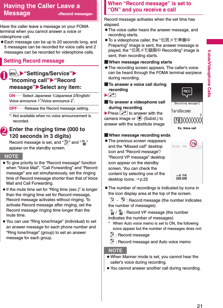 21Voice/Videophone CallsHaving the Caller Leave a Message&lt;Record message&gt;Have the caller leave a message on your FOMA terminal when you cannot answer a voice or videophone call.zEach message can be up to 20 seconds long, and 5 messages can be recorded for voice calls and 2 messages can be recorded for videophone calls.Setting Record message1iX“Settings/Service”X“Incoming call”X“Record message”XSelect any item:ON……Select Japanese 1/Japanese 2/English/Voice announce 1*/Voice announce 2*.OFF……Release the Record message setting.*: Not available when no voice announcement is recorded.2Enter the ringing time (000 to 120 seconds in 3 digits)Record message is set, and “ ” and “ ” appear on the standby screen.When “Record message” is set to “ON” and you receive a callRecord message activates when the set time has elapsed.zThe voice caller hears the answer message, and recording starts.zTo a videophone caller, the “伝言メモ準備中 Preparing” image is sent, the answer message is played, the “ 伝言メモ録画中 Recording” image is sent, then recording starts.■When message recording startszThe recording screen appears. The caller’s voice can be heard through the FOMA terminal earpiece during recording.■To answer a voice call during recordingXr■To answer a videophone call during recordingXPress r to answer with the camera image or d (Subst.) to answer with the substitute image■When message recording endszThe previous screen reappears and the “Missed call” desktop icon and “Record message”/“Record VP message” desktop icon appear on the standby screen. You can check the content by selecting one of the desktop icons.→p.22zThe number of recordings is indicated by icons in the icon display area at the top of the screen. -  : Record message (the number indicates the number of messages)/ : Record VP message (the number indicates the number of messages)* When Auto voice memo is set to ON, the following icons appear but the number of messages does not:: Record message: Record message and Auto voice memoNzTo give priority to the “Record message” function when “Voice Mail”, “Call Forwarding” and “Record message” are set simultaneously, set the ringing time of Record message shorter than that of Voice Mail and Call Forwarding.zIf the mute time set for “Ring time (sec.)” is longer than the ringing time set for Record message, Record message activates without ringing. To activate Record message after ringing, set the Record message ringing time longer than the mute time.zYou can use “Ring tone/Image” (individual) to set an answer message for each phone number and “Ring tone/Image” (group) to set an answer message for each group.NzWhen Manner mode is set, you cannot hear the caller’s voice during recording.zYou cannot answer another call during recording.Ex. Voice call