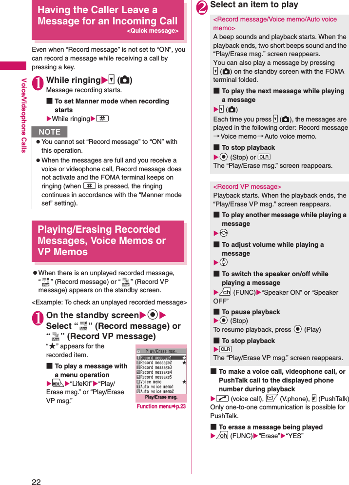 22Voice/Videophone CallsHaving the Caller Leave a Message for an Incoming Call&lt;Quick message&gt;Even when “Record message” is not set to “ON”, you can record a message while receiving a call by pressing a key.1While ringingXs (C)Message recording starts.■To set Manner mode when recording startsXWhile ringingXqPlaying/Erasing Recorded Messages, Voice Memos or VP MemoszWhen there is an unplayed recorded message, “ ” (Record message) or “ ” (Record VP message) appears on the standby screen.&lt;Example: To check an unplayed recorded message&gt;1On the standby screenXdXSelect “ ” (Record message) or “ ” (Record VP message)“★” appears for the recorded item.■To play a message with a menu operationXiX“LifeKit”X“Play/Erase msg.” or “Play/Erase VP msg.”2Select an item to play■To make a voice call, videophone call, or PushTalk call to the displayed phone number during playbackXr (voice call), o (V.phone), @ (PushTalk)Only one-to-one communication is possible for PushTalk.■To erase a message being playedXu (FUNC)X“Erase”X“YES”NzYou cannot set “Record message” to “ON” with this operation.zWhen the messages are full and you receive a voice or videophone call, Record message does not activate and the FOMA terminal keeps on ringing (when q is pressed, the ringing continues in accordance with the “Manner mode set” setting).Play/Erase msg.Function menu¨p.23&lt;Record message/Voice memo/Auto voice memo&gt;A beep sounds and playback starts. When the playback ends, two short beeps sound and the “Play/Erase msg.” screen reappears.You can also play a message by pressing Ss ( ) on the standby screen with the FOMA terminal folded.■To play the next message while playing a messageXSs ()Each time you press Ss ( ), the messages are played in the following order: Record message→Voice memo→Auto voice memo.■To stop playbackXXd (Stop) or WtThe “Play/Erase msg.” screen reappears.&lt;Record VP message&gt;Playback starts. When the playback ends, the “Play/Erase VP msg.” screen reappears.■To play another message while playing a messageXXv■To adjust volume while playing a messageXXc■To switch the speaker on/off while playing a messageXUu (FUNC)X“Speaker ON” or “Speaker OFF”■To pause playbackXXd (Stop)To resume playback, press Xd (Play)■To stop playbackXWtThe “Play/Erase VP msg.” screen reappears.