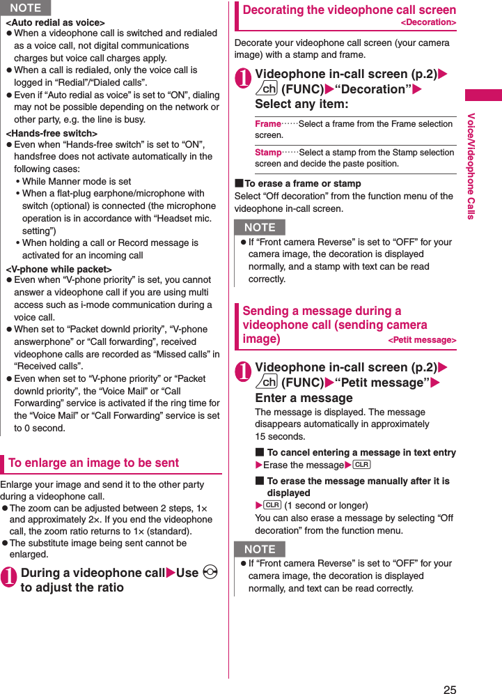 25Voice/Videophone CallsTo enlarge an image to be sentEnlarge your image and send it to the other party during a videophone call.zThe zoom can be adjusted between 2 steps, 1× and approximately 2×. If you end the videophone call, the zoom ratio returns to 1× (standard).zThe substitute image being sent cannot be enlarged.1During a videophone callXUse v to adjust the ratioDecorating the videophone call screen&lt;Decoration&gt;Decorate your videophone call screen (your camera image) with a stamp and frame.1Videophone in-call screen (p.2)Xu (FUNC)X“Decoration”XSelect any item:Frame……Select a frame from the Frame selection screen.Stamp……Select a stamp from the Stamp selection screen and decide the paste position.■To erase a frame or stampSelect “Off decoration” from the function menu of the videophone in-call screen.Sending a message during a videophone call (sending camera image)&lt;Petit message&gt;1Videophone in-call screen (p.2)Xu (FUNC)X“Petit message”XEnter a messageThe message is displayed. The message disappears automatically in approximately 15 seconds.■To cancel entering a message in text entryXErase the messageXt■To erase the message manually after it is displayedXt (1 second or longer)You can also erase a message by selecting “Off decoration” from the function menu.&lt;Auto redial as voice&gt;zWhen a videophone call is switched and redialed as a voice call, not digital communications charges but voice call charges apply.zWhen a call is redialed, only the voice call is logged in “Redial”/“Dialed calls”.zEven if “Auto redial as voice” is set to “ON”, dialing may not be possible depending on the network or other party, e.g. the line is busy.&lt;Hands-free switch&gt;zEven when “Hands-free switch” is set to “ON”, handsfree does not activate automatically in the following cases:• While Manner mode is set• When a flat-plug earphone/microphone with switch (optional) is connected (the microphone operation is in accordance with “Headset mic. setting”)• When holding a call or Record message is activated for an incoming call&lt;V-phone while packet&gt;zEven when “V-phone priority” is set, you cannot answer a videophone call if you are using multi access such as i-mode communication during a voice call.zWhen set to “Packet downld priority”, “V-phone answerphone” or “Call forwarding”, received videophone calls are recorded as “Missed calls” in “Received calls”.zEven when set to “V-phone priority” or “Packet downld priority”, the “Voice Mail” or “Call Forwarding” service is activated if the ring time for the “Voice Mail” or “Call Forwarding” service is set to 0 second.NNzIf “Front camera Reverse” is set to “OFF” for your camera image, the decoration is displayed normally, and a stamp with text can be read correctly.NzIf “Front camera Reverse” is set to “OFF” for your camera image, the decoration is displayed normally, and text can be read correctly.