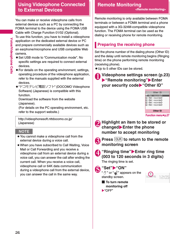 26Voice/Videophone CallsUsing Videophone Connected to External DevicesYou can make or receive videophone calls from external devices such as a PC by connecting the FOMA terminal to the device using the FOMA USB Cable with Charge Function 01/02 (Optional).To use this function, you have to install a videophone application on the dedicated external device or PC and prepare commercially available devices such as an earphone/microphone and USB compatible Web camera.zSet USB mode to “Communication mode”. No specific settings are required to connect external devices.zFor details on the operating environment, settings, operating procedure of the videophone application, refer to the manuals supplied with the external devices.z“ドコモテレビ電話ソフト” (DOCOMO Videophone Software) (Japanese) is compatible with this function.Download the software from the website (Japanese).(For details on the PC operating environment, etc. refer to the support website.)Remote Monitoring&lt;Remote monitoring&gt;Remote monitoring is only available between FOMA terminals or between a FOMA terminal and a phone equipped with a 3G-324M-compatible videophone function. The FOMA terminal can be used as the dialing or receiving phone for remote monitoring.Preparing the receiving phoneSet the phone number of the dialing phone (Other ID) and the delay until remote monitoring begins (Ringing time) on the phone performing remote monitoring (receiving phone).zUp to 5 other IDs can be stored.1Videophone settings screen (p.23)X“Remote monitoring”XEnter your security codeX“Other ID”2Highlight an item to be stored or changedXEnter the phone number to accept monitoring3Press t to return to the remote monitoring screen4“Ringing time”XEnter ring time (003 to 120 seconds in 3 digits)The ringing time is set.5“Set”X“ON”“ ” or “ ” appears on the standby screen.■To turn remote monitoring offX“OFF”http://videophonesoft.nttdocomo.co.jp/ (Japanese)NzYou cannot make a videophone call from the external device during a voice call.zWhen you have subscribed to Call Waiting, Voice Mail or Call Forwarding and you receive a videophone call from an external device during a voice call, you can answer the call after ending the current call. When you receive a voice call, videophone call or 64K data communication during a videophone call from the external device, you can answer the call in the same way.Other IDFunction menu¨p.27