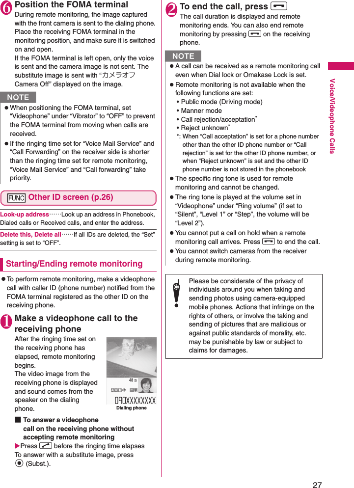 27Voice/Videophone Calls6Position the FOMA terminalDuring remote monitoring, the image captured with the front camera is sent to the dialing phone.Place the receiving FOMA terminal in the monitoring position, and make sure it is switched on and open.If the FOMA terminal is left open, only the voice is sent and the camera image is not sent. The substitute image is sent with “カメラオフ Camera Off” displayed on the image.Other ID screen (p.26)Look-up address……Look up an address in Phonebook, Dialed calls or Received calls, and enter the address.Delete this, Delete all……If all IDs are deleted, the “Set” setting is set to “OFF”.Starting/Ending remote monitoringzTo perform remote monitoring, make a videophone call with caller ID (phone number) notified from the FOMA terminal registered as the other ID on the receiving phone.1Make a videophone call to the receiving phoneAfter the ringing time set on the receiving phone has elapsed, remote monitoring begins.The video image from the receiving phone is displayed and sound comes from the speaker on the dialing phone.■To answer a videophone call on the receiving phone without accepting remote monitoringXPress r before the ringing time elapsesTo answer with a substitute image, press d (Subst.).2To end the call, press y The call duration is displayed and remote monitoring ends. You can also end remote monitoring by pressing y on the receiving phone.NzWhen positioning the FOMA terminal, set “Videophone” under “Vibrator” to “OFF” to prevent the FOMA terminal from moving when calls are received.zIf the ringing time set for “Voice Mail Service” and “Call Forwarding” on the receiver side is shorter than the ringing time set for remote monitoring, “Voice Mail Service” and “Call forwarding” take priority.Dialing phoneNzA call can be received as a remote monitoring call even when Dial lock or Omakase Lock is set.zRemote monitoring is not available when the following functions are set:• Public mode (Driving mode)• Manner mode• Call rejection/acceptation*• Reject unknown**: When “Call acceptation” is set for a phone number other than the other ID phone number or “Call rejection” is set for the other ID phone number, or when “Reject unknown” is set and the other ID phone number is not stored in the phonebookzThe specific ring tone is used for remote monitoring and cannot be changed.zThe ring tone is played at the volume set in “Videophone” under “Ring volume” (if set to “Silent”, “Level 1” or “Step”, the volume will be “Level 2”).zYou cannot put a call on hold when a remote monitoring call arrives. Press y to end the call.zYou cannot switch cameras from the receiver during remote monitoring.Please be considerate of the privacy of individuals around you when taking and sending photos using camera-equipped mobile phones. Actions that infringe on the rights of others, or involve the taking and sending of pictures that are malicious or against public standards of morality, etc. may be punishable by law or subject to claims for damages.
