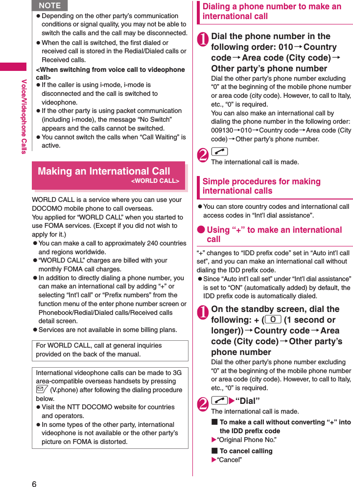 6Voice/Videophone CallsMaking an International Call&lt;WORLD CALL&gt;WORLD CALL is a service where you can use your DOCOMO mobile phone to call overseas.You applied for “WORLD CALL” when you started to use FOMA services. (Except if you did not wish to apply for it.)zYou can make a call to approximately 240 countries and regions worldwide.z“WORLD CALL” charges are billed with your monthly FOMA call charges.zIn addition to directly dialing a phone number, you can make an international call by adding “+” or selecting “Int’l call” or “Prefix numbers” from the function menu of the enter phone number screen or Phonebook/Redial/Dialed calls/Received calls detail screen.zServices are not available in some billing plans.Dialing a phone number to make an international call1Dial the phone number in the following order: 010→Country code→Area code (City code)→Other party’s phone numberDial the other party’s phone number excluding “0” at the beginning of the mobile phone number or area code (city code). However, to call to Italy, etc., “0” is required.You can also make an international call by dialing the phone number in the following order: 009130→010→Country code→Area code (City code)→Other party’s phone number.2rThe international call is made.Simple procedures for making international callszYou can store country codes and international call access codes in “Int’l dial assistance”.●Using “+” to make an international call“+” changes to “IDD prefix code” set in “Auto int’l call set”, and you can make an international call without dialing the IDD prefix code.zSince “Auto int’l call set” under “Int’l dial assistance” is set to “ON” (automatically added) by default, the IDD prefix code is automatically dialed.1On the standby screen, dial the following: + (0 (1 second or longer)) →Country code→Area code (City code)→Other party’s phone numberDial the other party’s phone number excluding “0” at the beginning of the mobile phone number or area code (city code). However, to call to Italy, etc., “0” is required.2rX“Dial”The international call is made.■To make a call without converting “+” into the IDD prefix codeX“Original Phone No.”■To cancel callingX“Cancel”zDepending on the other party’s communication conditions or signal quality, you may not be able to switch the calls and the call may be disconnected.zWhen the call is switched, the first dialed or received call is stored in the Redial/Dialed calls or Received calls.&lt;When switching from voice call to videophone call&gt;zIf the caller is using i-mode, i-mode is disconnected and the call is switched to videophone.zIf the other party is using packet communication (including i-mode), the message “No Switch” appears and the calls cannot be switched.zYou cannot switch the calls when “Call Waiting” is active.For WORLD CALL, call at general inquiries provided on the back of the manual.International videophone calls can be made to 3G area-compatible overseas handsets by pressing o (V.phone) after following the dialing procedure below.zVisit the NTT DOCOMO website for countries and operators.zIn some types of the other party, international videophone is not available or the other party’s picture on FOMA is distorted.N