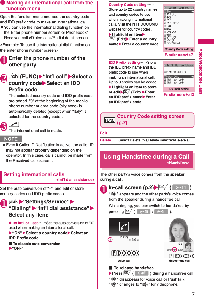 7Voice/Videophone Calls●Making an international call from the function menuOpen the function menu and add the country code and IDD prefix code to make an international call.zYou can use the international dialing function on the Enter phone number screen or Phonebook/Received calls/Dialed calls/Redial detail screen.&lt;Example: To use the international dial function on the enter phone number screen&gt;1Enter the phone number of the other party2u (FUNC)X“Int’l call”XSelect a country codeXSelect an IDD Prefix codeThe selected country code and IDD prefix code are added. “0” at the beginning of the mobile phone number or area code (city code) is automatically deleted (except when “Italy” is selected for the country code).3rThe international call is made.Setting international calls&lt;Int’l dial assistance&gt;Set the auto conversion of “+”, and edit or store country codes and IDD prefix codes.1iX“Settings/Service”X“Dialing”X“Int’l dial assistance”XSelect any item:Auto int’l call set.……Set the auto conversion of “+” used when making an international call.X“ON”XSelect a country codeXSelect an IDD Prefix code■To disable auto conversionX“OFF”Country Code setting……Store up to 22 country names and country codes to use when making international calls. Visit the NTT DOCOMO website for country codes.XHighlight an itemXo (Edit)XEnter a country nameXEnter a country codeIDD Prefix setting……Store the IDD prefix name and IDD prefix code to use when making an international call. Up to 3 entries can be added.XHighlight an item to store or editXo (Edit) XEnter an IDD prefix nameXEnter an IDD prefix codeCountry Code setting screen (p.7)EditDelete……Select Delete this/Delete selected/Delete all.Using Handsfree during a Call&lt;Handsfree&gt;The other party’s voice comes from the speaker during a call.1In-call screen (p.2)Xo ()“ ” appears and the other party’s voice comes from the speaker during a handsfree call.While ringing, you can switch to handsfree by pressing o (/).■To release handsfreeXPress o ( ) during a handsfree call“ ” disappears for voice call or PushTalk. “ ” changes to “ ” for videophone.NzEven if Caller ID Notification is active, the caller ID may not appear properly depending on the operator. In this case, calls cannot be made from the Received calls screen.Country Code settingFunction menu¨p.7IDD Prefix settingFunction menu¨p.13Voice call Videophone call