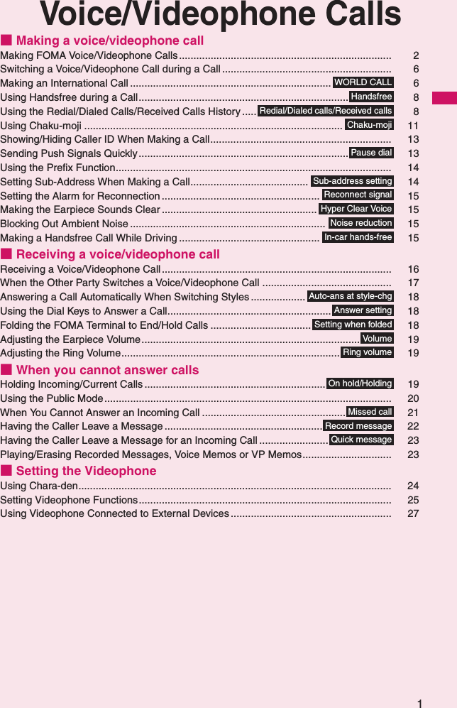 1Voice/Videophone Calls■ Making a voice/videophone callMaking FOMA Voice/Videophone Calls.......................................................................... 2Switching a Voice/Videophone Call during a Call ........................................................... 6Making an International Call ...................................................................... 6Using Handsfree during a Call......................................................................... 8Using the Redial/Dialed Calls/Received Calls History ..... 8Using Chaku-moji .......................................................................................... 11Showing/Hiding Caller ID When Making a Call............................................................... 13Sending Push Signals Quickly......................................................................... 13Using the Prefix Function................................................................................................ 14Setting Sub-Address When Making a Call......................................... 14Setting the Alarm for Reconnection ....................................................... 15Making the Earpiece Sounds Clear ...................................................... 15Blocking Out Ambient Noise .................................................................... 15Making a Handsfree Call While Driving ................................................. 15■ Receiving a voice/videophone callReceiving a Voice/Videophone Call................................................................................ 16When the Other Party Switches a Voice/Videophone Call ............................................. 17Answering a Call Automatically When Switching Styles ................... 18Using the Dial Keys to Answer a Call......................................................... 18Folding the FOMA Terminal to End/Hold Calls ................................... 18Adjusting the Earpiece Volume............................................................................ 19Adjusting the Ring Volume............................................................................ 19■ When you cannot answer callsHolding Incoming/Current Calls ............................................................... 19Using the Public Mode.................................................................................................... 20When You Cannot Answer an Incoming Call .................................................. 21Having the Caller Leave a Message ....................................................... 22Having the Caller Leave a Message for an Incoming Call ........................ 23Playing/Erasing Recorded Messages, Voice Memos or VP Memos............................... 23■ Setting the VideophoneUsing Chara-den............................................................................................................. 24Setting Videophone Functions........................................................................................ 25Using Videophone Connected to External Devices ........................................................ 27WORLD CALLHandsfreeRedial/Dialed calls/Received callsChaku-mojiPause dialSub-address settingReconnect signalHyper Clear VoiceNoise reductionIn-car hands-freeAuto-ans at style-chgAnswer settingSetting when foldedVolumeRing volumeOn hold/HoldingMissed callRecord messageQuick message