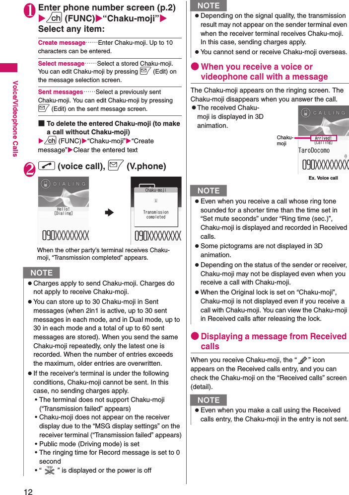 12Voice/Videophone Calls1Enter phone number screen (p.2)Xu (FUNC)X“Chaku-moji”XSelect any item:Create message……Enter Chaku-moji. Up to 10 characters can be entered.Select message……Select a stored Chaku-moji. You can edit Chaku-moji by pressing o (Edit) on the message selection screen.Sent messages……Select a previously sent Chaku-moji. You can edit Chaku-moji by pressing o (Edit) on the sent message screen.■To delete the entered Chaku-moji (to make a call without Chaku-moji)Xu (FUNC)X“Chaku-moji”X“Create message”XClear the entered text2r (voice call), o (V.phone)●When you receive a voice or videophone call with a messageThe Chaku-moji appears on the ringing screen. The Chaku-moji disappears when you answer the call.zThe received Chaku-moji is displayed in 3D animation.●Displaying a message from Received callsWhen you receive Chaku-moji, the “ ” icon appears on the Received calls entry, and you can check the Chaku-moji on the “Received calls” screen (detail).NzCharges apply to send Chaku-moji. Charges do not apply to receive Chaku-moji.zYou can store up to 30 Chaku-moji in Sent messages (when 2in1 is active, up to 30 sent messages in each mode, and in Dual mode, up to 30 in each mode and a total of up to 60 sent messages are stored). When you send the same Chaku-moji repeatedly, only the latest one is recorded. When the number of entries exceeds the maximum, older entries are overwritten.zIf the receiver’s terminal is under the following conditions, Chaku-moji cannot be sent. In this case, no sending charges apply.• The terminal does not support Chaku-moji (“Transmission failed” appears)• Chaku-moji does not appear on the receiver display due to the “MSG display settings” on the receiver terminal (“Transmission failed” appears)• Public mode (Driving mode) is set• The ringing time for Record message is set to 0 second• “ ” is displayed or the power is offWhen the other party’s terminal receives Chaku-moji, “Transmission completed” appears.zDepending on the signal quality, the transmission result may not appear on the sender terminal even when the receiver terminal receives Chaku-moji. In this case, sending charges apply.zYou cannot send or receive Chaku-moji overseas.NzEven when you receive a call whose ring tone sounded for a shorter time than the time set in “Set mute seconds” under “Ring time (sec.)”, Chaku-moji is displayed and recorded in Received calls.zSome pictograms are not displayed in 3D animation.zDepending on the status of the sender or receiver, Chaku-moji may not be displayed even when you receive a call with Chaku-moji.zWhen the Original lock is set on “Chaku-moji”, Chaku-moji is not displayed even if you receive a call with Chaku-moji. You can view the Chaku-moji in Received calls after releasing the lock.NzEven when you make a call using the Received calls entry, the Chaku-moji in the entry is not sent.NEx. Voice callChaku-moji