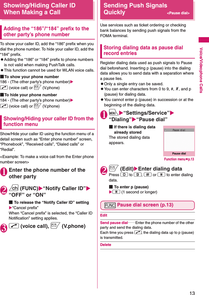 13Voice/Videophone CallsShowing/Hiding Caller ID When Making a CallAdding the “186”/“184” prefix to the other party’s phone numberTo show your caller ID, add the “186” prefix when you dial the phone number. To hide your caller ID, add the “184” prefix.zAdding the “186” or “184” prefix to phone numbers is not valid when making PushTalk calls.zThis function cannot be used for WLAN voice calls.■To show your phone number186 - (The other party’s phone number)Xr (voice call) or o (V.phone)■To hide your phone number184 - (The other party’s phone number)Xr (voice call) or o (V.phone)Showing/Hiding your caller ID from the function menuShow/Hide your caller ID using the function menu of a detail screen such as “Enter phone number” screen, “Phonebook”, “Received calls”, “Dialed calls” or “Redial”.&lt;Example: To make a voice call from the Enter phone number screen&gt;1Enter the phone number of the other party2u (FUNC)X“Notify Caller ID”X“OFF” or “ON”■To release the “Notify Caller ID” settingX“Cancel prefix”When “Cancel prefix” is selected, the “Caller ID Notification” setting applies.3r (voice call), o (V.phone)Sending Push Signals Quickly&lt;Pause dial&gt;Use services such as ticket ordering or checking bank balances by sending push signals from the FOMA terminal.Storing dialing data as pause dial record entriesRegister dialing data used as push signals to Pause dial beforehand. Inserting p (pause) into the dialing data allows you to send data with a separation where a pause lies.zOnly a single entry can be saved.zYou can enter characters from 0 to 9, #, *, and p (pause) for dialing data.zYou cannot enter p (pause) in succession or at the beginning of the dialing data.1iX“Settings/Service”X“Dialing”X“Pause dial”■If there is dialing data already stored The stored dialing data appears.2o (Edit)XEnter dialing dataPress 0 to 9, q or w to enter dialing data.■To enter p (pause) Xw (1 second or longer)Pause dial screen (p.13)EditSend pause dial……Enter the phone number of the other party and send the dialing data. Each time you press r, the dialing data up to p (pause) is transmitted.DeletePause dialFunction menu¨p.13