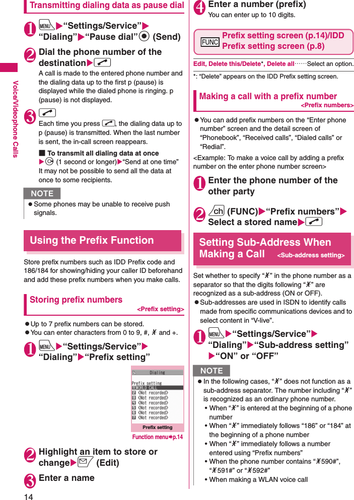 14Voice/Videophone CallsTransmitting dialing data as pause dial1iX“Settings/Service”X“Dialing”X“Pause dial”d (Send)2Dial the phone number of the destinationXrA call is made to the entered phone number and the dialing data up to the first p (pause) is displayed while the dialed phone is ringing. p (pause) is not displayed.3rEach time you press r, the dialing data up to p (pause) is transmitted. When the last number is sent, the in-call screen reappears.■To transmit all dialing data at once Xj (1 second or longer)X“Send at one time”It may not be possible to send all the data at once to some recipients.Using the Prefix FunctionStore prefix numbers such as IDD Prefix code and 186/184 for showing/hiding your caller ID beforehand and add these prefix numbers when you make calls.Storing prefix numbers&lt;Prefix setting&gt;zUp to 7 prefix numbers can be stored.zYou can enter characters from 0 to 9, #, * and +.1iX“Settings/Service”X“Dialing”X“Prefix setting”2Highlight an item to store or changeXo (Edit)3Enter a name4Enter a number (prefix)You can enter up to 10 digits.Prefix setting screen (p.14)/IDD Prefix setting screen (p.8)Edit, Delete this/Delete*, Delete all……Select an option.*: “Delete” appears on the IDD Prefix setting screen.Making a call with a prefix number&lt;Prefix numbers&gt;zYou can add prefix numbers on the “Enter phone number” screen and the detail screen of “Phonebook”, “Received calls”, “Dialed calls” or “Redial”.&lt;Example: To make a voice call by adding a prefix number on the enter phone number screen&gt;1Enter the phone number of the other party2u (FUNC)X“Prefix numbers”XSelect a stored nameXrSetting Sub-Address When Making a Call&lt;Sub-address setting&gt;Set whether to specify “*” in the phone number as a separator so that the digits following “*” are recognized as a sub-address (ON or OFF).zSub-addresses are used in ISDN to identify calls made from specific communications devices and to select content in “V-live”.1iX“Settings/Service”X“Dialing”X“Sub-address setting”X“ON” or “OFF”NzSome phones may be unable to receive push signals.Prefix settingFunction menu¨p.14NzIn the following cases, “*” does not function as a sub-address separator. The number including “*” is recognized as an ordinary phone number.• When “*” is entered at the beginning of a phone number • When “*” immediately follows “186” or “184” at the beginning of a phone number • When “*” immediately follows a number entered using “Prefix numbers” • When the phone number contains “*590#”, “*591#” or “*592#”• When making a WLAN voice call 