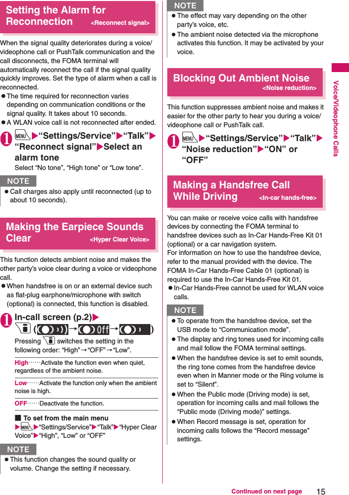 15Continued on next pageVoice/Videophone CallsSetting the Alarm for Reconnection&lt;Reconnect signal&gt;When the signal quality deteriorates during a voice/videophone call or PushTalk communication and the call disconnects, the FOMA terminal will automatically reconnect the call if the signal quality quickly improves. Set the type of alarm when a call is reconnected.zThe time required for reconnection varies depending on communication conditions or the signal quality. It takes about 10 seconds.zA WLAN voice call is not reconnected after ended.1iX“Settings/Service”X“Talk”X“Reconnect signal”XSelect an alarm toneSelect “No tone”, “High tone” or “Low tone”.Making the Earpiece Sounds Clear&lt;Hyper Clear Voice&gt;This function detects ambient noise and makes the other party’s voice clear during a voice or videophone call.zWhen handsfree is on or an external device such as flat-plug earphone/microphone with switch (optional) is connected, this function is disabled.1In-call screen (p.2)Xp ( →→)Pressing p switches the setting in the following order: “High”→“OFF”→“Low”.High……Activate the function even when quiet, regardless of the ambient noise.Low……Activate the function only when the ambient noise is high.OFF……Deactivate the function.■To set from the main menuXiX“Settings/Service”X“Talk”X“Hyper Clear Voice”X“High”, “Low” or “OFF”Blocking Out Ambient Noise&lt;Noise reduction&gt;This function suppresses ambient noise and makes it easier for the other party to hear you during a voice/videophone call or PushTalk call.1iX“Settings/Service”X“Talk”X“Noise reduction”X“ON” or “OFF”Making a Handsfree Call While Driving&lt;In-car hands-free&gt;You can make or receive voice calls with handsfree devices by connecting the FOMA terminal to handsfree devices such as In-Car Hands-Free Kit 01 (optional) or a car navigation system.For information on how to use the handsfree device, refer to the manual provided with the device. The FOMA In-Car Hands-Free Cable 01 (optional) is required to use the In-Car Hands-Free Kit 01.zIn-Car Hands-Free cannot be used for WLAN voice calls.NzCall charges also apply until reconnected (up to about 10 seconds).NzThis function changes the sound quality or volume. Change the setting if necessary.zThe effect may vary depending on the other party’s voice, etc.zThe ambient noise detected via the microphone activates this function. It may be activated by your voice.NzTo operate from the handsfree device, set the USB mode to “Communication mode”.zThe display and ring tones used for incoming calls and mail follow the FOMA terminal settings.zWhen the handsfree device is set to emit sounds, the ring tone comes from the handsfree device even when in Manner mode or the Ring volume is set to “Silent”.zWhen the Public mode (Driving mode) is set, operation for incoming calls and mail follows the “Public mode (Driving mode)” settings.zWhen Record message is set, operation for incoming calls follows the “Record message” settings.N