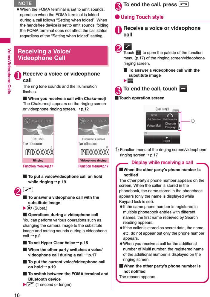 16Voice/Videophone CallsReceiving a Voice/Videophone Call1Receive a voice or videophone callThe ring tone sounds and the illumination flashes.■When you receive a call with Chaku-mojiThe Chaku-moji appears on the ringing screen or videophone ringing screen. →p.12■To put a voice/videophone call on hold while ringing→p.192r■To answer a videophone call with the substitute imageXd (Subst.)■Operations during a videophone callYou can perform various operations such as changing the camera image to the substitute image and muting sounds during a videophone call.→p.2■To set Hyper Clear Voice →p.15■When the other party switches a voice/videophone call during a call→p.17■To put the current voice/videophone call on hold→p.19■To switch between the FOMA terminal and Bluetooth device Xr (1 second or longer)3To end the call, press y●Using Touch style1Receive a voice or videophone call2Touch   to open the palette of the function menu (p.17) of the ringing screen/videophone ringing screen.■To answer a videophone call with the substitute imageX3To end the call, touch ■Touch operation screen①Function menu of the ringing screen/videophone ringing screen →p.17zWhen the FOMA terminal is set to emit sounds, operation when the FOMA terminal is folded during a call follows “Setting when folded”. When the handsfree device is set to emit sounds, folding the FOMA terminal does not affect the call status regardless of the “Setting when folded” setting.NRingingFunction menu¨p.17Videophone ringingFunction menu¨p.17①Display while receiving a call■When the other party’s phone number is notifiedThe other party’s phone number appears on the screen. When the caller is stored in the phonebook, the name stored in the phonebook appears (only the name is displayed while Keypad lock is set).zIf the same phone number is registered in multiple phonebook entries with different names, the first name retrieved by Search reading appears.zIf the caller is stored as secret data, the name, etc. do not appear but only the phone number appears.zWhen you receive a call for the additional number of Multi number, the registered name of the additional number is displayed on the ringing screen.■When the other party’s phone number is not notifiedThe reason appears.