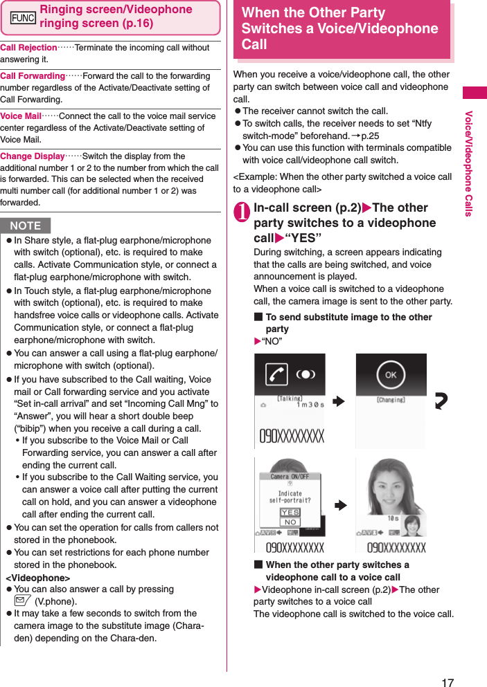 17Voice/Videophone CallsRinging screen/Videophone ringing screen (p.16)Call Rejection……Terminate the incoming call without answering it.Call Forwarding……Forward the call to the forwarding number regardless of the Activate/Deactivate setting of Call Forwarding.Voice Mail……Connect the call to the voice mail service center regardless of the Activate/Deactivate setting of Voice Mail.Change Display……Switch the display from the additional number 1 or 2 to the number from which the call is forwarded. This can be selected when the received multi number call (for additional number 1 or 2) was forwarded.When the Other Party Switches a Voice/Videophone CallWhen you receive a voice/videophone call, the other party can switch between voice call and videophone call.zThe receiver cannot switch the call.zTo switch calls, the receiver needs to set “Ntfy switch-mode” beforehand.→p.25zYou can use this function with terminals compatible with voice call/videophone call switch.&lt;Example: When the other party switched a voice call to a videophone call&gt;1In-call screen (p.2)XThe other party switches to a videophone callX“YES”During switching, a screen appears indicating that the calls are being switched, and voice announcement is played.When a voice call is switched to a videophone call, the camera image is sent to the other party.■To send substitute image to the other partyX“NO”■When the other party switches a videophone call to a voice callXVideophone in-call screen (p.2)XThe other party switches to a voice callThe videophone call is switched to the voice call.NzIn Share style, a flat-plug earphone/microphone with switch (optional), etc. is required to make calls. Activate Communication style, or connect a flat-plug earphone/microphone with switch.zIn Touch style, a flat-plug earphone/microphone with switch (optional), etc. is required to make handsfree voice calls or videophone calls. Activate Communication style, or connect a flat-plug earphone/microphone with switch.zYou can answer a call using a flat-plug earphone/microphone with switch (optional).zIf you have subscribed to the Call waiting, Voice mail or Call forwarding service and you activate “Set in-call arrival” and set “Incoming Call Mng” to “Answer”, you will hear a short double beep (“bibip”) when you receive a call during a call.• If you subscribe to the Voice Mail or Call Forwarding service, you can answer a call after ending the current call.• If you subscribe to the Call Waiting service, you can answer a voice call after putting the current call on hold, and you can answer a videophone call after ending the current call.zYou can set the operation for calls from callers not stored in the phonebook.zYou can set restrictions for each phone number stored in the phonebook.&lt;Videophone&gt;zYou can also answer a call by pressing o(V.phone).zIt may take a few seconds to switch from the camera image to the substitute image (Chara-den) depending on the Chara-den.