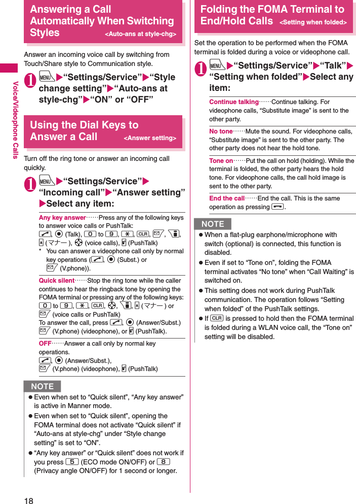 18Voice/Videophone CallsAnswering a Call Automatically When Switching Styles&lt;Auto-ans at style-chg&gt;Answer an incoming voice call by switching from Touch/Share style to Communication style.1iX“Settings/Service”X“Style change setting”X“Auto-ans at style-chg”X“ON” or “OFF”Using the Dial Keys to Answer a Call&lt;Answer setting&gt;Turn off the ring tone or answer an incoming call quickly.1iX“Settings/Service”X“Incoming call”X“Answer setting”XSelect any item:Any key answer……Press any of the following keys to answer voice calls or PushTalk: r, d (Talk), 0 to 9, w, t, o, p, a (マナー ), b (voice calls), @ (PushTalk)* You can answer a videophone call only by normal key operations (r, d (Subst.) or o (V.phone)).Quick silent……Stop the ring tone while the caller continues to hear the ringback tone by opening the FOMA terminal or pressing any of the following keys: 0 to 9, w, t, b, p, a (マナー ) or o (voice calls or PushTalk)To answer the call, press r, d (Answer/Subst.) o (V.phone) (videophone), or @ (PushTalk).OFF……Answer a call only by normal key operations. r, d (Answer/Subst.), o (V.phone) (videophone), @ (PushTalk) Folding the FOMA Terminal to End/Hold Calls&lt;Setting when folded&gt;Set the operation to be performed when the FOMA terminal is folded during a voice or videophone call.1iX“Settings/Service”X“Talk”X“Setting when folded”XSelect any item:Continue talking……Continue talking. For videophone calls, “Substitute image” is sent to the other party.No tone……Mute the sound. For videophone calls, “Substitute image” is sent to the other party. The other party does not hear the hold tone.Tone on……Put the call on hold (holding). While the terminal is folded, the other party hears the hold tone. For videophone calls, the call hold image is sent to the other party.End the call……End the call. This is the same operation as pressing y.NzEven when set to “Quick silent”, “Any key answer” is active in Manner mode.zEven when set to “Quick silent”, opening the FOMA terminal does not activate “Quick silent” if “Auto-ans at style-chg” under “Style change setting” is set to “ON”.z“Any key answer” or “Quick silent” does not work if you press 5 (ECO mode ON/OFF) or 8 (Privacy angle ON/OFF) for 1 second or longer.NzWhen a flat-plug earphone/microphone with switch (optional) is connected, this function is disabled.zEven if set to “Tone on”, folding the FOMA terminal activates “No tone” when “Call Waiting” is switched on.zThis setting does not work during PushTalk communication. The operation follows “Setting when folded” of the PushTalk settings.zIf t is pressed to hold then the FOMA terminal is folded during a WLAN voice call, the “Tone on” setting will be disabled.