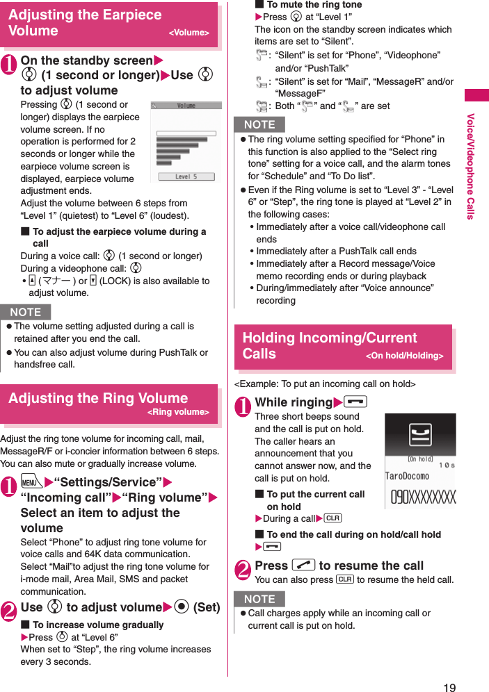 19Voice/Videophone CallsAdjusting the Earpiece Volume&lt;Volume&gt;1On the standby screenXc (1 second or longer)XUse c to adjust volumePressing c (1 second or longer) displays the earpiece volume screen. If no operation is performed for 2 seconds or longer while the earpiece volume screen is displayed, earpiece volume adjustment ends.Adjust the volume between 6 steps from “Level 1” (quietest) to “Level 6” (loudest).■To adjust the earpiece volume during a callDuring a voice call: c (1 second or longer)During a videophone call: c•a (マナー ) or s (LOCK) is also available to adjust volume.Adjusting the Ring Volume&lt;Ring volume&gt;Adjust the ring tone volume for incoming call, mail, MessageR/F or i-concier information between 6 steps. You can also mute or gradually increase volume.1iX“Settings/Service”X“Incoming call”X“Ring volume”XSelect an item to adjust the volumeSelect “Phone” to adjust ring tone volume for voice calls and 64K data communication.Select “Mail”to adjust the ring tone volume for i-mode mail, Area Mail, SMS and packet communication.2Use c to adjust volumeXd (Set)■To increase volume graduallyXPress f at “Level 6” When set to “Step”, the ring volume increases every 3 seconds.■To mute the ring toneXPress g at “Level 1” The icon on the standby screen indicates which items are set to “Silent”.: “Silent” is set for “Phone”, “Videophone” and/or “PushTalk”: “Silent” is set for “Mail”, “MessageR” and/or “MessageF”: Both “ ” and “ ” are setHolding Incoming/Current Calls&lt;On hold/Holding&gt;&lt;Example: To put an incoming call on hold&gt;1While ringingXyThree short beeps sound and the call is put on hold.The caller hears an announcement that you cannot answer now, and the call is put on hold.■To put the current call on holdXDuring a callXt■To end the call during on hold/call holdXy2Press r to resume the callYou can also press t to resume the held call.NzThe volume setting adjusted during a call is retained after you end the call.zYou can also adjust volume during PushTalk or handsfree call.NzThe ring volume setting specified for “Phone” in this function is also applied to the “Select ring tone” setting for a voice call, and the alarm tones for “Schedule” and “To Do list”.zEven if the Ring volume is set to “Level 3” - “Level 6” or “Step”, the ring tone is played at “Level 2” in the following cases:• Immediately after a voice call/videophone call ends• Immediately after a PushTalk call ends• Immediately after a Record message/Voice memo recording ends or during playback • During/immediately after “Voice announce” recordingNzCall charges apply while an incoming call or current call is put on hold.