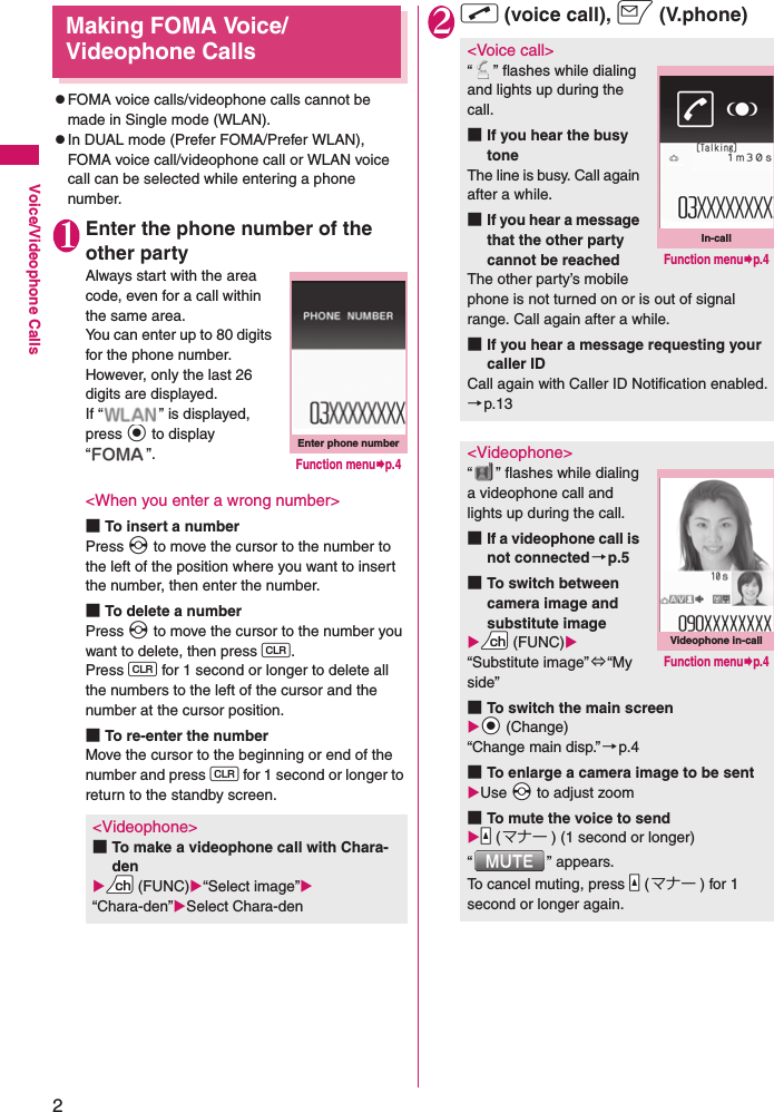 2Voice/Videophone CallsMaking FOMA Voice/Videophone CallszFOMA voice calls/videophone calls cannot be made in Single mode (WLAN).zIn DUAL mode (Prefer FOMA/Prefer WLAN), FOMA voice call/videophone call or WLAN voice call can be selected while entering a phone number.1Enter the phone number of the other partyAlways start with the area code, even for a call within the same area.You can enter up to 80 digits for the phone number. However, only the last 26 digits are displayed.If “ ” is displayed, press d to display “”.&lt;When you enter a wrong number&gt;■To insert a numberPress v to move the cursor to the number to the left of the position where you want to insert the number, then enter the number.■To delete a numberPress v to move the cursor to the number you want to delete, then press t.Press t for 1 second or longer to delete all the numbers to the left of the cursor and the number at the cursor position.■To re-enter the numberMove the cursor to the beginning or end of the number and press t for 1 second or longer to return to the standby screen.2r (voice call), o (V.phone)&lt;Videophone&gt;■To make a videophone call with Chara-denXUu (FUNC)X“Select image”X“Chara-den”XSelect Chara-denEnter phone numberFunction menu¨p.4&lt;Voice call&gt;“ ” flashes while dialing and lights up during the call.■If you hear the busy toneThe line is busy. Call again after a while.■If you hear a message that the other party cannot be reachedThe other party’s mobile phone is not turned on or is out of signal range. Call again after a while.■If you hear a message requesting your caller IDCall again with Caller ID Notification enabled.→p.13&lt;Videophone&gt;“ ” flashes while dialing a videophone call and lights up during the call.■If a videophone call is not connected→p.5■To switch between camera image and substitute imageXUu (FUNC)X“Substitute image”⇔“My side”■To switch the main screenXXd (Change)“Change main disp.”→p.4■To enlarge a camera image to be sentXUse Xv to adjust zoom■To mute the voice to sendXYa (マナー ) (1 second or longer)“ ” appears.To cancel muting, press Ya (マナー ) for 1 second or longer again.In-callFunction menu¨p.4Videophone in-callFunction menu¨p.4
