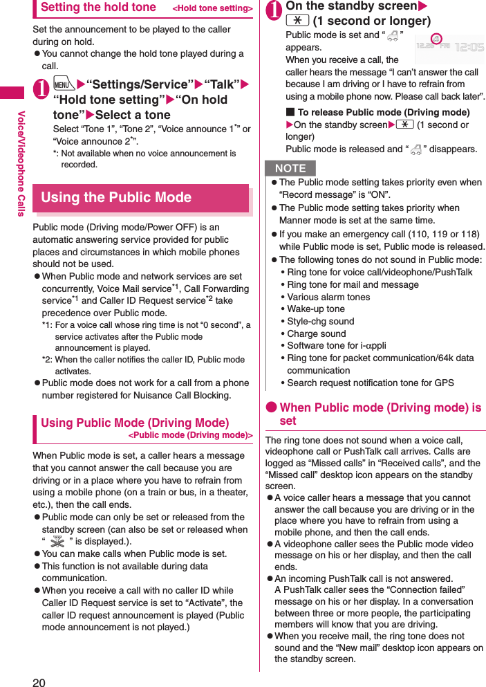 20Voice/Videophone CallsSetting the hold tone&lt;Hold tone setting&gt;Set the announcement to be played to the caller during on hold.zYou cannot change the hold tone played during a call.1iX“Settings/Service”X“Talk”X“Hold tone setting”X“On hold tone”XSelect a toneSelect “Tone 1”, “Tone 2”, “Voice announce 1*” or “Voice announce 2*”.*: Not available when no voice announcement is recorded.Using the Public ModePublic mode (Driving mode/Power OFF) is an automatic answering service provided for public places and circumstances in which mobile phones should not be used.zWhen Public mode and network services are set concurrently, Voice Mail service*1, Call Forwarding service*1 and Caller ID Request service*2 take precedence over Public mode.*1: For a voice call whose ring time is not “0 second”, a service activates after the Public mode announcement is played.*2: When the caller notifies the caller ID, Public mode activates.zPublic mode does not work for a call from a phone number registered for Nuisance Call Blocking.Using Public Mode (Driving Mode)&lt;Public mode (Driving mode)&gt;When Public mode is set, a caller hears a message that you cannot answer the call because you are driving or in a place where you have to refrain from using a mobile phone (on a train or bus, in a theater, etc.), then the call ends.zPublic mode can only be set or released from the standby screen (can also be set or released when “ ” is displayed.).zYou can make calls when Public mode is set.zThis function is not available during data communication.zWhen you receive a call with no caller ID while Caller ID Request service is set to “Activate”, the caller ID request announcement is played (Public mode announcement is not played.)1On the standby screenXw (1 second or longer)Public mode is set and “ ” appears.When you receive a call, the caller hears the message “I can’t answer the call because I am driving or I have to refrain from using a mobile phone now. Please call back later”.■To release Public mode (Driving mode) XOn the standby screenXw (1 second or longer) Public mode is released and “ ” disappears.●When Public mode (Driving mode) is setThe ring tone does not sound when a voice call, videophone call or PushTalk call arrives. Calls are logged as “Missed calls” in “Received calls”, and the “Missed call” desktop icon appears on the standby screen.zA voice caller hears a message that you cannot answer the call because you are driving or in the place where you have to refrain from using a mobile phone, and then the call ends.zA videophone caller sees the Public mode video message on his or her display, and then the call ends.zAn incoming PushTalk call is not answered. A PushTalk caller sees the “Connection failed” message on his or her display. In a conversation between three or more people, the participating members will know that you are driving.zWhen you receive mail, the ring tone does not sound and the “New mail” desktop icon appears on the standby screen.NzThe Public mode setting takes priority even when “Record message” is “ON”.zThe Public mode setting takes priority when Manner mode is set at the same time.zIf you make an emergency call (110, 119 or 118) while Public mode is set, Public mode is released.zThe following tones do not sound in Public mode:• Ring tone for voice call/videophone/PushTalk• Ring tone for mail and message• Various alarm tones• Wake-up tone• Style-chg sound• Charge sound• Software tone for i-αppli• Ring tone for packet communication/64k data communication• Search request notification tone for GPS