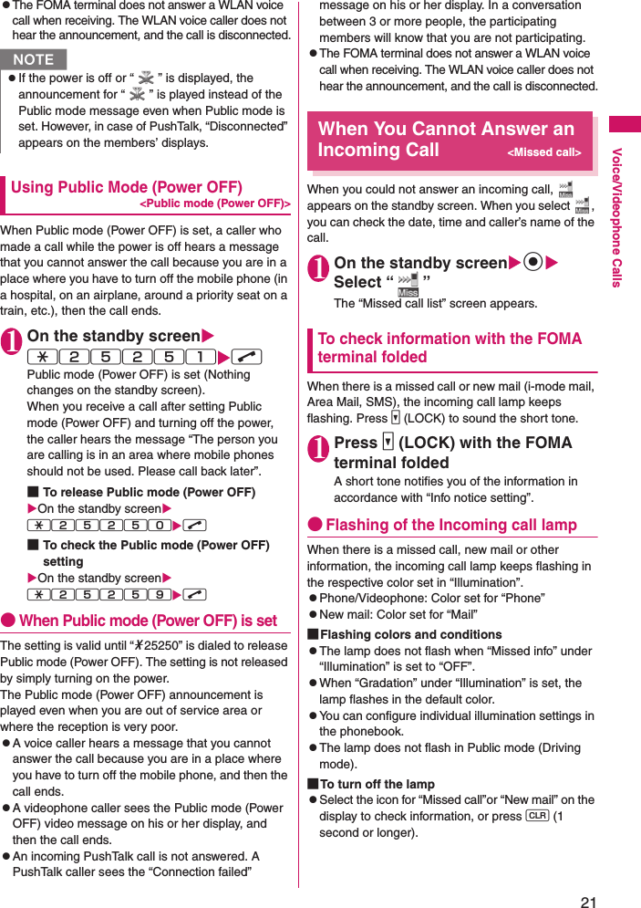 21Voice/Videophone CallszThe FOMA terminal does not answer a WLAN voice call when receiving. The WLAN voice caller does not hear the announcement, and the call is disconnected.Using Public Mode (Power OFF)&lt;Public mode (Power OFF)&gt;When Public mode (Power OFF) is set, a caller who made a call while the power is off hears a message that you cannot answer the call because you are in a place where you have to turn off the mobile phone (in a hospital, on an airplane, around a priority seat on a train, etc.), then the call ends.1On the standby screenXw25251XrPublic mode (Power OFF) is set (Nothing changes on the standby screen).When you receive a call after setting Public mode (Power OFF) and turning off the power, the caller hears the message “The person you are calling is in an area where mobile phones should not be used. Please call back later”.■To release Public mode (Power OFF)XOn the standby screenXw25250Xr■To check the Public mode (Power OFF) settingXOn the standby screenXw25259Xr●When Public mode (Power OFF) is setThe setting is valid until “*25250” is dialed to release Public mode (Power OFF). The setting is not released by simply turning on the power.The Public mode (Power OFF) announcement is played even when you are out of service area or where the reception is very poor.zA voice caller hears a message that you cannot answer the call because you are in a place where you have to turn off the mobile phone, and then the call ends.zA videophone caller sees the Public mode (Power OFF) video message on his or her display, and then the call ends.zAn incoming PushTalk call is not answered. A PushTalk caller sees the “Connection failed” message on his or her display. In a conversation between 3 or more people, the participating members will know that you are not participating.zThe FOMA terminal does not answer a WLAN voice call when receiving. The WLAN voice caller does not hear the announcement, and the call is disconnected.When You Cannot Answer an Incoming Call&lt;Missed call&gt;When you could not answer an incoming call,   appears on the standby screen. When you select  , you can check the date, time and caller’s name of the call.1On the standby screenXdXSelect “ ”The “Missed call list” screen appears.To check information with the FOMA terminal foldedWhen there is a missed call or new mail (i-mode mail, Area Mail, SMS), the incoming call lamp keeps flashing. Press s (LOCK) to sound the short tone.1Press s (LOCK) with the FOMA terminal foldedA short tone notifies you of the information in accordance with “Info notice setting”.●Flashing of the Incoming call lampWhen there is a missed call, new mail or other information, the incoming call lamp keeps flashing in the respective color set in “Illumination”.zPhone/Videophone: Color set for “Phone”zNew mail: Color set for “Mail”■Flashing colors and conditionszThe lamp does not flash when “Missed info” under “Illumination” is set to “OFF”.zWhen “Gradation” under “Illumination” is set, the lamp flashes in the default color.zYou can configure individual illumination settings in the phonebook.zThe lamp does not flash in Public mode (Driving mode).■To turn off the lampzSelect the icon for “Missed call”or “New mail” on the display to check information, or press t (1 second or longer).NzIf the power is off or “ ” is displayed, the announcement for “ ” is played instead of the Public mode message even when Public mode is set. However, in case of PushTalk, “Disconnected” appears on the members’ displays.