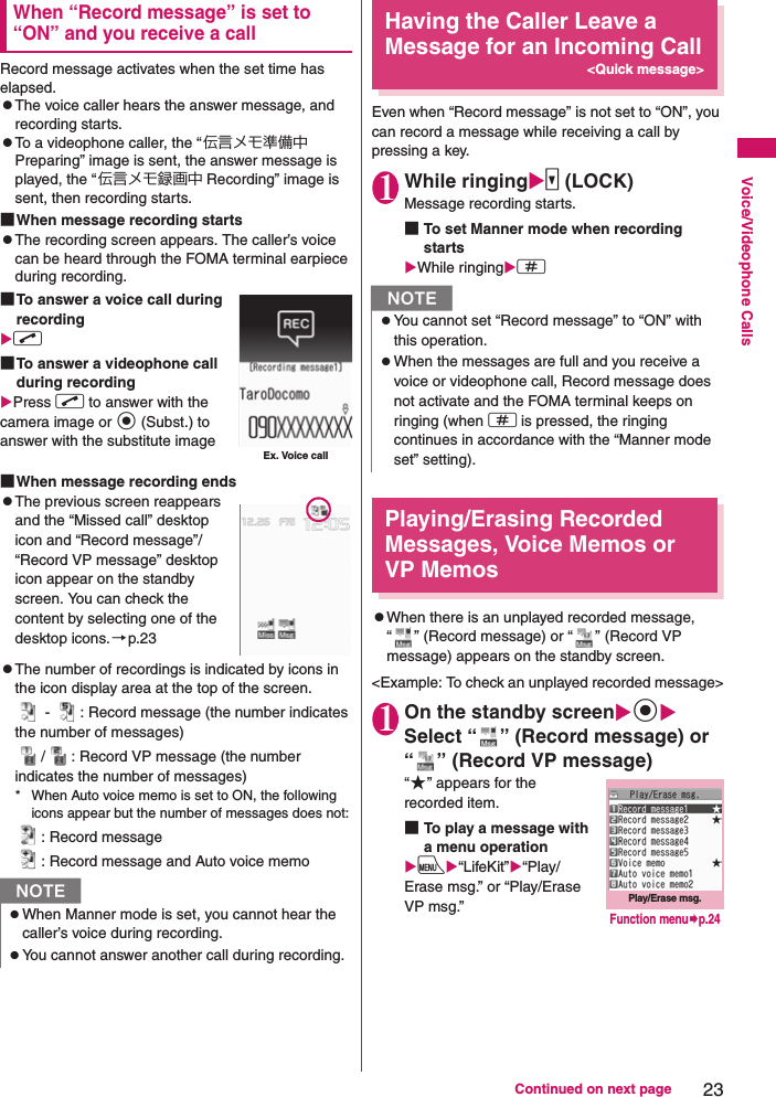 23Continued on next pageVoice/Videophone CallsWhen “Record message” is set to “ON” and you receive a callRecord message activates when the set time has elapsed.zThe voice caller hears the answer message, and recording starts.zTo a videophone caller, the “伝言メモ準備中 Preparing” image is sent, the answer message is played, the “伝言メモ録画中 Recording” image is sent, then recording starts.■When message recording startszThe recording screen appears. The caller’s voice can be heard through the FOMA terminal earpiece during recording.■To answer a voice call during recordingXr■To answer a videophone call during recordingXPress r to answer with the camera image or d (Subst.) to answer with the substitute image■When message recording endszThe previous screen reappears and the “Missed call” desktop icon and “Record message”/“Record VP message” desktop icon appear on the standby screen. You can check the content by selecting one of the desktop icons.→p.23zThe number of recordings is indicated by icons in the icon display area at the top of the screen. -  : Record message (the number indicates the number of messages)/ : Record VP message (the number indicates the number of messages)* When Auto voice memo is set to ON, the following icons appear but the number of messages does not:: Record message: Record message and Auto voice memoHaving the Caller Leave a Message for an Incoming Call&lt;Quick message&gt;Even when “Record message” is not set to “ON”, you can record a message while receiving a call by pressing a key.1While ringingXs (LOCK)Message recording starts.■To set Manner mode when recording startsXWhile ringingXqPlaying/Erasing Recorded Messages, Voice Memos or VP MemoszWhen there is an unplayed recorded message, “ ” (Record message) or “ ” (Record VP message) appears on the standby screen.&lt;Example: To check an unplayed recorded message&gt;1On the standby screenXdXSelect “ ” (Record message) or “ ” (Record VP message)“★” appears for the recorded item.■To play a message with a menu operationXiX“LifeKit”X“Play/Erase msg.” or “Play/Erase VP msg.”NzWhen Manner mode is set, you cannot hear the caller’s voice during recording.zYou cannot answer another call during recording.Ex. Voice callNzYou cannot set “Record message” to “ON” with this operation.zWhen the messages are full and you receive a voice or videophone call, Record message does not activate and the FOMA terminal keeps on ringing (when q is pressed, the ringing continues in accordance with the “Manner mode set” setting).Play/Erase msg.Function menu¨p.24