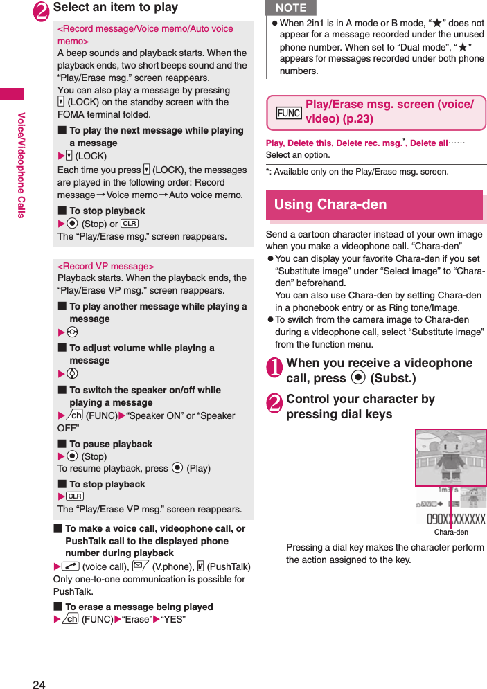 24Voice/Videophone Calls2Select an item to play■To make a voice call, videophone call, or PushTalk call to the displayed phone number during playbackXr (voice call), o (V.phone), @ (PushTalk)Only one-to-one communication is possible for PushTalk.■To erase a message being playedXu (FUNC)X“Erase”X“YES”Play/Erase msg. screen (voice/video) (p.23)Play, Delete this, Delete rec. msg.*, Delete all……Select an option.*: Available only on the Play/Erase msg. screen.Using Chara-denSend a cartoon character instead of your own image when you make a videophone call. “Chara-den”zYou can display your favorite Chara-den if you set “Substitute image” under “Select image” to “Chara-den” beforehand.You can also use Chara-den by setting Chara-den in a phonebook entry or as Ring tone/Image.zTo switch from the camera image to Chara-den during a videophone call, select “Substitute image” from the function menu.1When you receive a videophone call, press d (Subst.) 2Control your character by pressing dial keysPressing a dial key makes the character perform the action assigned to the key.&lt;Record message/Voice memo/Auto voice memo&gt;A beep sounds and playback starts. When the playback ends, two short beeps sound and the “Play/Erase msg.” screen reappears.You can also play a message by pressing Ss(LOCK) on the standby screen with the FOMA terminal folded.■To play the next message while playing a messageXSs (LOCK)Each time you press Ss (LOCK), the messages are played in the following order: Record message→Voice memo →Auto voice memo.■To stop playbackXXd (Stop) or WtThe “Play/Erase msg.” screen reappears.&lt;Record VP message&gt;Playback starts. When the playback ends, the “Play/Erase VP msg.” screen reappears.■To play another message while playing a messageXXv■To adjust volume while playing a messageXXc■To switch the speaker on/off while playing a messageXUu (FUNC)X“Speaker ON” or “Speaker OFF”■To pause playbackXXd (Stop)To resume playback, press Xd (Play)■To stop playbackXWtThe “Play/Erase VP msg.” screen reappears.NzWhen 2in1 is in A mode or B mode, “★” does not appear for a message recorded under the unused phone number. When set to “Dual mode”, “★” appears for messages recorded under both phone numbers.Chara-den