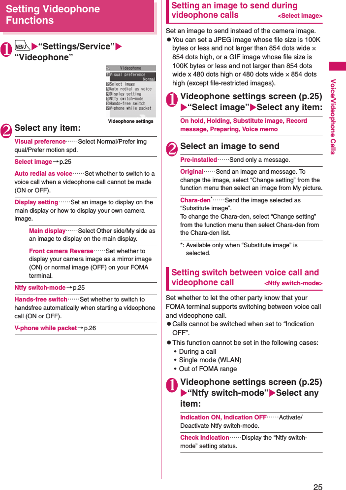 25Voice/Videophone CallsSetting Videophone Functions1iX“Settings/Service”X“Videophone”2Select any item:Visual preference……Select Normal/Prefer img qual/Prefer motion spd.Select image→p.25Auto redial as voice……Set whether to switch to a voice call when a videophone call cannot be made (ON or OFF).Display setting……Set an image to display on the main display or how to display your own camera image.Main display……Select Other side/My side as an image to display on the main display.Front camera Reverse……Set whether to display your camera image as a mirror image (ON) or normal image (OFF) on your FOMA terminal.Ntfy switch-mode→p.25Hands-free switch……Set whether to switch to handsfree automatically when starting a videophone call (ON or OFF).V-phone while packet→p.26Setting an image to send during videophone calls&lt;Select image&gt;Set an image to send instead of the camera image.zYou can set a JPEG image whose file size is 100K bytes or less and not larger than 854 dots wide × 854 dots high, or a GIF image whose file size is 100K bytes or less and not larger than 854 dots wide x 480 dots high or 480 dots wide × 854 dots high (except file-restricted images).1Videophone settings screen (p.25)X“Select image”XSelect any item:On hold, Holding, Substitute image, Record message, Preparing, Voice memo2Select an image to sendPre-installed……Send only a message.Original……Send an image and message. To change the image, select “Change setting” from the function menu then select an image from My picture.Chara-den*……Send the image selected as “Substitute image”.To change the Chara-den, select “Change setting” from the function menu then select Chara-den from the Chara-den list.*: Available only when “Substitute image” is selected.Setting switch between voice call and videophone call&lt;Ntfy switch-mode&gt;Set whether to let the other party know that your FOMA terminal supports switching between voice call and videophone call.zCalls cannot be switched when set to “Indication OFF”.zThis function cannot be set in the following cases:• During a call• Single mode (WLAN)• Out of FOMA range1Videophone settings screen (p.25)X“Ntfy switch-mode”XSelect any item:Indication ON, Indication OFF……Activate/Deactivate Ntfy switch-mode.Check Indication……Display the “Ntfy switch-mode” setting status.Videophone settings