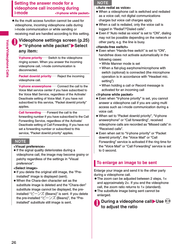 26Voice/Videophone CallsSetting the answer mode for a videophone call incoming during i-mode&lt;V-phone while packet&gt;zAs the multi access function cannot be used for videophone, incoming videophone calls during i-mode communication or while sending or receiving mail are handled according to this setting.1Videophone settings screen (p.25)X“V-phone while packet”XSelect any item:V-phone priority……Switch to the videophone ringing screen. When you answer the incoming videophone call, i-mode communication is disconnected.Packet downld priority……Reject the incoming videophone call.V-phone answerphone……Connect the call to the Voice Mail service center if you have subscribed to the Voice Mail Service, regardless of the Activate/Deactivate setting of Voice Mail. If you have not subscribed to this service, “Packet downld priority” applies.Call forwarding……Forward the call to the forwarding number if you have subscribed to the Call Forwarding Service, regardless of the Activate/Deactivate setting of Call Forwarding. If you have not set a forwarding number or subscribed to this service, “Packet downld priority” applies.To enlarge an image to be sentEnlarge your image and send it to the other party during a videophone call.zThe zoom can be adjusted between 2 steps, 1× and approximately 2×. If you end the videophone call, the zoom ratio returns to 1× (standard).zThe substitute image being sent cannot be enlarged.1During a videophone callXUse v to adjust the ratioN&lt;Visual preference&gt;zIf the signal quality deteriorates during a videophone call, the image may become grainy or patchy regardless of the settings in “Visual preference”.&lt;Select image&gt;zIf you delete the original still image, the “Pre-installed” image is displayed (sent).zWhen the Chara-den character set as the substitute image is deleted and the “Chara-den” substitute image cannot be displayed, the pre-installed “ビーンズ (Beans)” is sent. If you delete the pre-installed “ビーンズ (Beans)”, the “Pre-installed” substitute still image is sent.&lt;Auto redial as voice&gt;zWhen a videophone call is switched and redialed as a voice call, not digital communications charges but voice call charges apply.zWhen a call is redialed, only the voice call is logged in “Redial”/“Dialed calls”.zEven if “Auto redial as voice” is set to “ON”, dialing may not be possible depending on the network or other party, e.g. the line is busy.&lt;Hands-free switch&gt;zEven when “Hands-free switch” is set to “ON”, handsfree does not activate automatically in the following cases:• While Manner mode is set• When a flat-plug earphone/microphone with switch (optional) is connected (the microphone operation is in accordance with “Headset mic. setting”)• When holding a call or Record message is activated for an incoming call&lt;V-phone while packet&gt;zEven when “V-phone priority” is set, you cannot answer a videophone call if you are using multi access such as i-mode communication during a voice call.zWhen set to “Packet downld priority”, “V-phone answerphone” or “Call forwarding”, received videophone calls are recorded as “Missed calls” in “Received calls”.zEven when set to “V-phone priority” or “Packet downld priority”, the “Voice Mail” or “Call Forwarding” service is activated if the ring time for the “Voice Mail” or “Call Forwarding” service is set to 0 second.N