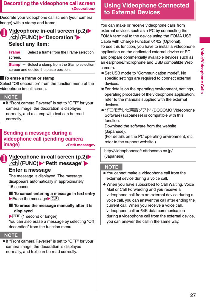 27Voice/Videophone CallsDecorating the videophone call screen&lt;Decoration&gt;Decorate your videophone call screen (your camera image) with a stamp and frame.1Videophone in-call screen (p.2)Xu (FUNC)X“Decoration”XSelect any item:Frame……Select a frame from the Frame selection screen.Stamp……Select a stamp from the Stamp selection screen and decide the paste position.■To erase a frame or stampSelect “Off decoration” from the function menu of the videophone in-call screen.Sending a message during a videophone call (sending camera image)&lt;Petit message&gt;1Videophone in-call screen (p.2)Xu (FUNC)X“Petit message”XEnter a messageThe message is displayed. The message disappears automatically in approximately 15 seconds.■To cancel entering a message in text entryXErase the messageXt■To erase the message manually after it is displayedXt (1 second or longer)You can also erase a message by selecting “Off decoration” from the function menu.Using Videophone Connected to External DevicesYou can make or receive videophone calls from external devices such as a PC by connecting the FOMA terminal to the device using the FOMA USB Cable with Charge Function 01/02 (Optional).To use this function, you have to install a videophone application on the dedicated external device or PC and prepare commercially available devices such as an earphone/microphone and USB compatible Web camera.zSet USB mode to “Communication mode”. No specific settings are required to connect external devices.zFor details on the operating environment, settings, operating procedure of the videophone application, refer to the manuals supplied with the external devices.z“ドコモテレビ電話ソフト” (DOCOMO Videophone Software) (Japanese) is compatible with this function.Download the software from the website (Japanese).(For details on the PC operating environment, etc. refer to the support website.)NzIf “Front camera Reverse” is set to “OFF” for your camera image, the decoration is displayed normally, and a stamp with text can be read correctly.NzIf “Front camera Reverse” is set to “OFF” for your camera image, the decoration is displayed normally, and text can be read correctly.http://videophonesoft.nttdocomo.co.jp/ (Japanese)NzYou cannot make a videophone call from the external device during a voice call.zWhen you have subscribed to Call Waiting, Voice Mail or Call Forwarding and you receive a videophone call from an external device during a voice call, you can answer the call after ending the current call. When you receive a voice call, videophone call or 64K data communication during a videophone call from the external device, you can answer the call in the same way.