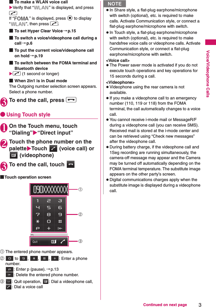 3Continued on next pageVoice/Videophone Calls■To make a WLAN voice callXVerify that “ ” is displayed, and press rIf “ ” is displayed, press d to display “ ”, then press r.■To set Hyper Clear Voice →p.15■To switch a voice/videophone call during a call→p.6■To put the current voice/videophone call on hold→p.19■To switch between the FOMA terminal and Bluetooth device Xr (1 second or longer)■When 2in1 is in Dual modeThe Outgoing number selection screen appears. Select a phone number.3To end the call, press y●Using Touch style1On the Touch menu, touch “Dialing”X“Direct input”2Touch the phone number on the paletteXTouch   (voice call) or  (videophone)3To end the call, touch ■Touch operation screen①The entered phone number appears.② to  ,  ,  ,  : Enter a phone number.: Enter p (pause).→p.13: Delete the entered phone number.③: Quit operation,  : Dial a videophone call, : Dial a voice call①②③NzIn Share style, a flat-plug earphone/microphone with switch (optional), etc. is required to make calls. Activate Communication style, or connect a flat-plug earphone/microphone with switch.zIn Touch style, a flat-plug earphone/microphone with switch (optional), etc. is required to make handsfree voice calls or videophone calls. Activate Communication style, or connect a flat-plug earphone/microphone with switch.&lt;Voice call&gt;zThe Power saver mode is activated if you do not execute touch operations and key operations for 15 seconds during a call. &lt;Videophone&gt;zVideophone using the rear camera is not available.zIf you make a videophone call to an emergency number (110, 119 or 118) from the FOMA terminal, the call automatically changes to a voice call.zYou cannot receive i-mode mail or MessageR/F during a videophone call (you can receive SMS). Received mail is stored at the i-mode center and can be retrieved using “Check new messages” after the videophone call.zDuring battery charge, if the videophone call and 1Seg recording are running simultaneously, the camera-off message may appear and the Camera may be turned off automatically depending on the FOMA terminal temperature. The substitute image appears on the other party’s screen.zDigital communications charges apply when the substitute image is displayed during a videophone call.