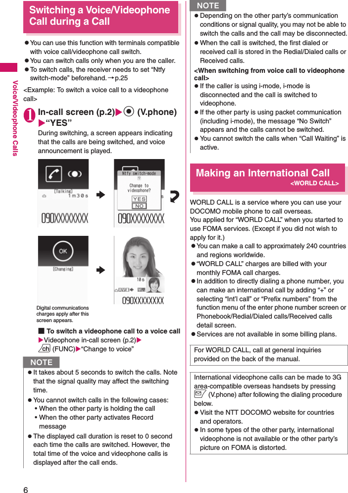 6Voice/Videophone CallsSwitching a Voice/Videophone Call during a CallzYou can use this function with terminals compatible with voice call/videophone call switch.zYou can switch calls only when you are the caller.zTo switch calls, the receiver needs to set “Ntfy switch-mode” beforehand.→p.25&lt;Example: To switch a voice call to a videophone call&gt;1In-call screen (p.2)Xd (V.phone)X“YES”During switching, a screen appears indicating that the calls are being switched, and voice announcement is played.■To switch a videophone call to a voice callXVideophone in-call screen (p.2)Xu (FUNC)X“Change to voice”Making an International Call&lt;WORLD CALL&gt;WORLD CALL is a service where you can use your DOCOMO mobile phone to call overseas.You applied for “WORLD CALL” when you started to use FOMA services. (Except if you did not wish to apply for it.)zYou can make a call to approximately 240 countries and regions worldwide.z“WORLD CALL” charges are billed with your monthly FOMA call charges.zIn addition to directly dialing a phone number, you can make an international call by adding “+” or selecting “Int’l call” or “Prefix numbers” from the function menu of the enter phone number screen or Phonebook/Redial/Dialed calls/Received calls detail screen.zServices are not available in some billing plans.NzIt takes about 5 seconds to switch the calls. Note that the signal quality may affect the switching time.zYou cannot switch calls in the following cases:• When the other party is holding the call• When the other party activates Record messagezThe displayed call duration is reset to 0 second each time the calls are switched. However, the total time of the voice and videophone calls is displayed after the call ends.Digital communications charges apply after this screen appears.zDepending on the other party’s communication conditions or signal quality, you may not be able to switch the calls and the call may be disconnected.zWhen the call is switched, the first dialed or received call is stored in the Redial/Dialed calls or Received calls.&lt;When switching from voice call to videophone call&gt;zIf the caller is using i-mode, i-mode is disconnected and the call is switched to videophone.zIf the other party is using packet communication (including i-mode), the message “No Switch” appears and the calls cannot be switched.zYou cannot switch the calls when “Call Waiting” is active.For WORLD CALL, call at general inquiries provided on the back of the manual.International videophone calls can be made to 3G area-compatible overseas handsets by pressing o (V.phone) after following the dialing procedure below.zVisit the NTT DOCOMO website for countries and operators.zIn some types of the other party, international videophone is not available or the other party’s picture on FOMA is distorted.N