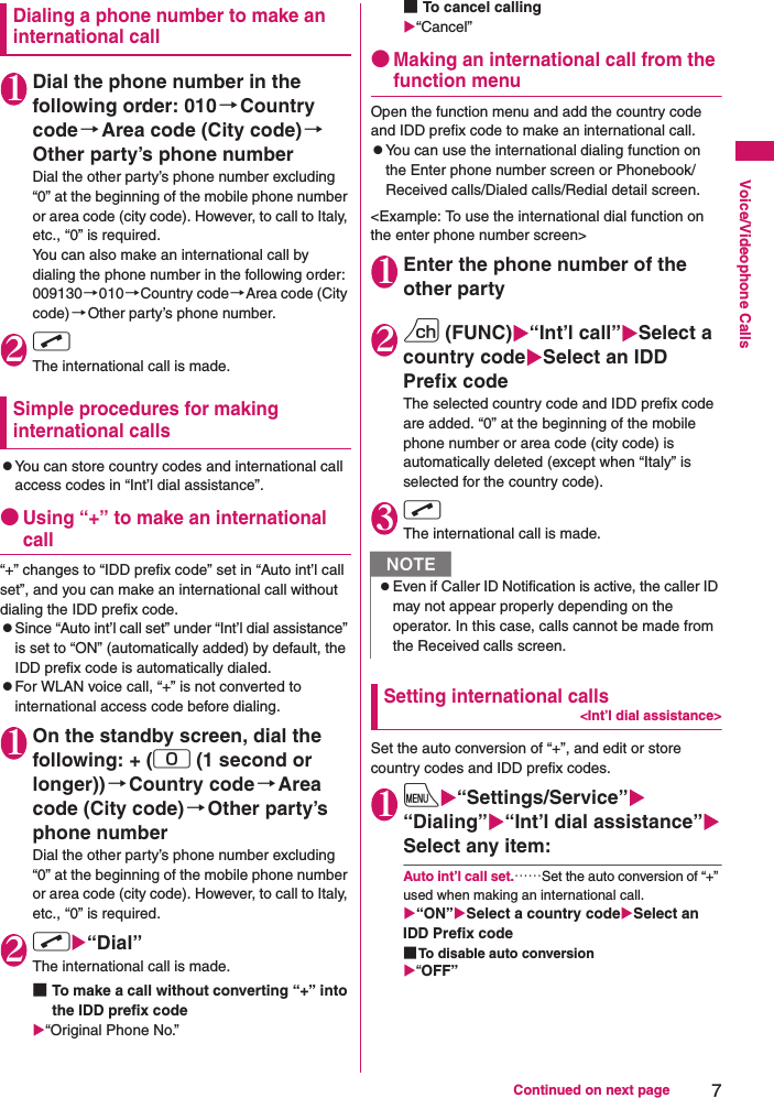 7Continued on next pageVoice/Videophone CallsDialing a phone number to make an international call1Dial the phone number in the following order: 010→Country code→Area code (City code)→Other party’s phone numberDial the other party’s phone number excluding “0” at the beginning of the mobile phone number or area code (city code). However, to call to Italy, etc., “0” is required.You can also make an international call by dialing the phone number in the following order: 009130→010→Country code→Area code (City code)→Other party’s phone number.2rThe international call is made.Simple procedures for making international callszYou can store country codes and international call access codes in “Int’l dial assistance”.●Using “+” to make an international call“+” changes to “IDD prefix code” set in “Auto int’l call set”, and you can make an international call without dialing the IDD prefix code.zSince “Auto int’l call set” under “Int’l dial assistance” is set to “ON” (automatically added) by default, the IDD prefix code is automatically dialed.zFor WLAN voice call, “+” is not converted to international access code before dialing.1On the standby screen, dial the following: + (0 (1 second or longer))→Country code→Area code (City code)→Other party’s phone numberDial the other party’s phone number excluding “0” at the beginning of the mobile phone number or area code (city code). However, to call to Italy, etc., “0” is required.2rX“Dial”The international call is made.■To make a call without converting “+” into the IDD prefix codeX“Original Phone No.”■To cancel callingX“Cancel”●Making an international call from the function menuOpen the function menu and add the country code and IDD prefix code to make an international call.zYou can use the international dialing function on the Enter phone number screen or Phonebook/Received calls/Dialed calls/Redial detail screen.&lt;Example: To use the international dial function on the enter phone number screen&gt;1Enter the phone number of the other party2u (FUNC)X“Int’l call”XSelect a country codeXSelect an IDD Prefix codeThe selected country code and IDD prefix code are added. “0” at the beginning of the mobile phone number or area code (city code) is automatically deleted (except when “Italy” is selected for the country code).3rThe international call is made.Setting international calls&lt;Int’l dial assistance&gt;Set the auto conversion of “+”, and edit or store country codes and IDD prefix codes.1iX“Settings/Service”X“Dialing”X“Int’l dial assistance”XSelect any item:Auto int’l call set.……Set the auto conversion of “+” used when making an international call.X“ON”XSelect a country codeXSelect an IDD Prefix code■To disable auto conversionX“OFF”NzEven if Caller ID Notification is active, the caller ID may not appear properly depending on the operator. In this case, calls cannot be made from the Received calls screen.
