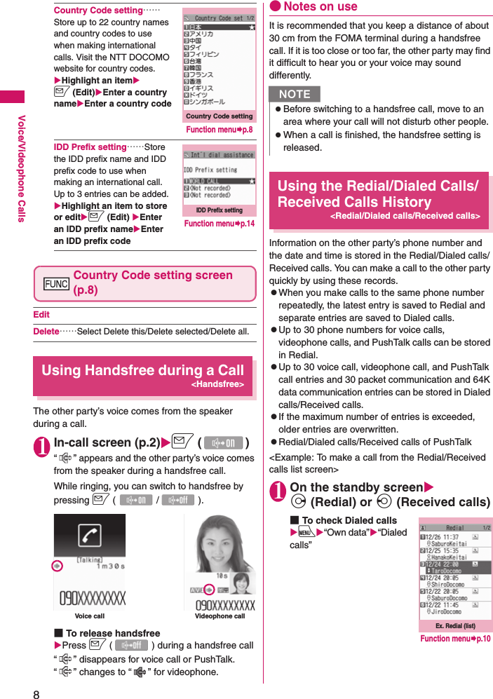 8Voice/Videophone CallsCountry Code setting……Store up to 22 country names and country codes to use when making international calls. Visit the NTT DOCOMO website for country codes.XHighlight an itemXo (Edit)XEnter a country nameXEnter a country codeIDD Prefix setting……Store the IDD prefix name and IDD prefix code to use when making an international call. Up to 3 entries can be added.XHighlight an item to store or editXo (Edit) XEnter an IDD prefix nameXEnter an IDD prefix codeCountry Code setting screen (p.8)EditDelete……Select Delete this/Delete selected/Delete all.Using Handsfree during a Call&lt;Handsfree&gt;The other party’s voice comes from the speaker during a call.1In-call screen (p.2)Xo ()“ ” appears and the other party’s voice comes from the speaker during a handsfree call.While ringing, you can switch to handsfree by pressing o (/).■To release handsfreeXPress o ( ) during a handsfree call“ ” disappears for voice call or PushTalk. “ ” changes to “ ” for videophone.●Notes on useIt is recommended that you keep a distance of about 30 cm from the FOMA terminal during a handsfree call. If it is too close or too far, the other party may find it difficult to hear you or your voice may sound differently.Using the Redial/Dialed Calls/Received Calls History&lt;Redial/Dialed calls/Received calls&gt;Information on the other party’s phone number and the date and time is stored in the Redial/Dialed calls/Received calls. You can make a call to the other party quickly by using these records.zWhen you make calls to the same phone number repeatedly, the latest entry is saved to Redial and separate entries are saved to Dialed calls.zUp to 30 phone numbers for voice calls, videophone calls, and PushTalk calls can be stored in Redial.zUp to 30 voice call, videophone call, and PushTalk call entries and 30 packet communication and 64K data communication entries can be stored in Dialed calls/Received calls.zIf the maximum number of entries is exceeded, older entries are overwritten.zRedial/Dialed calls/Received calls of PushTalk&lt;Example: To make a call from the Redial/Received calls list screen&gt;1On the standby screenXj (Redial) or h (Received calls)■To check Dialed callsXiX“Own data”X“Dialed calls”Country Code settingFunction menu¨p.8IDD Prefix settingFunction menu¨p.14Voice call Videophone callNzBefore switching to a handsfree call, move to an area where your call will not disturb other people.zWhen a call is finished, the handsfree setting is released.Ex. Redial (list) Function menu¨p.10