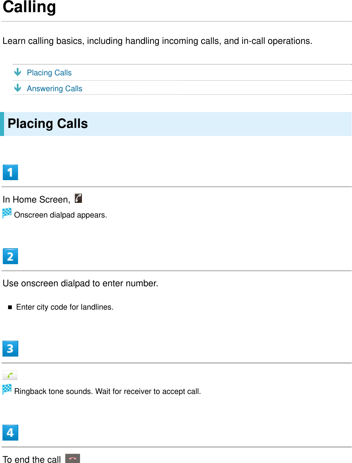 Calling Learn calling basics, including handling incoming calls, and in-call operations.   Ð Placing Calls Ð Answering Calls Placing Calls  In Home Screen,    Onscreen dialpad appears.  Use onscreen dialpad to enter number.  Enter city code for landlines.    Ringback tone sounds. Wait for receiver to accept call.  To end the call   