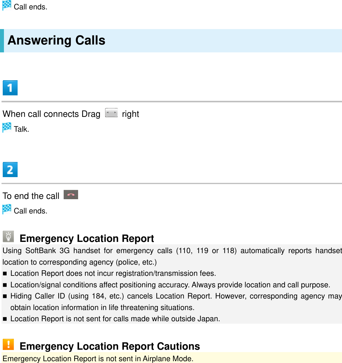  Call ends. Answering Calls  When call connects Drag   right  Talk.  To end the call    Call ends.  Emergency Location Report Using SoftBank 3G handset for emergency calls (110, 119 or 118) automatically reports handset location to corresponding agency (police, etc.)  Location Report does not incur registration/transmission fees.  Location/signal conditions affect positioning accuracy. Always provide location and call purpose.  Hiding Caller ID (using 184, etc.) cancels Location Report. However, corresponding agency may obtain location information in life threatening situations.   Location Report is not sent for calls made while outside Japan.  Emergency Location Report Cautions Emergency Location Report is not sent in Airplane Mode.   