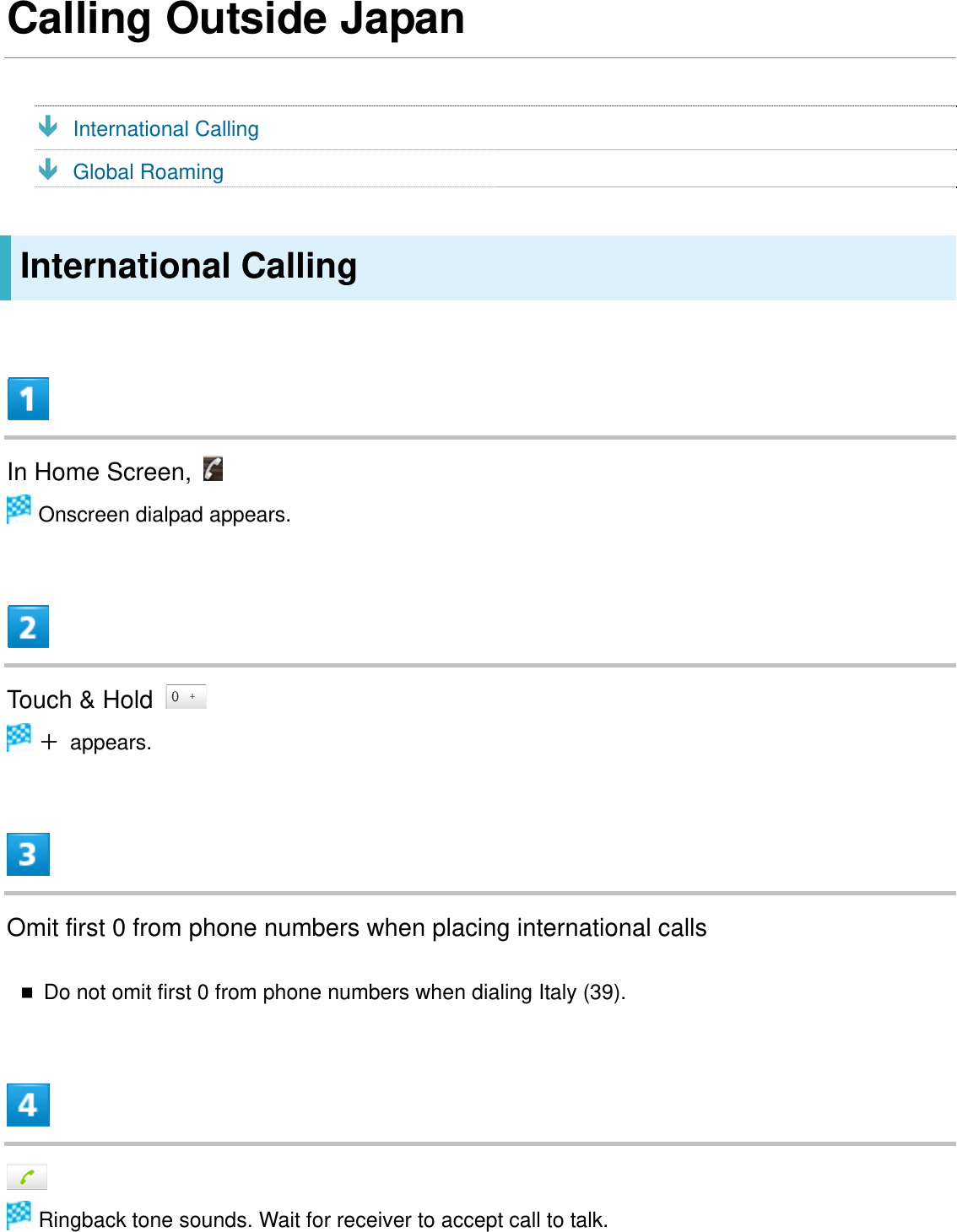 Calling Outside Japan Ð International Calling Ð Global Roaming International Calling  In Home Screen,    Onscreen dialpad appears.  Touch &amp; Hold    ＋ appears.  Omit first 0 from phone numbers when placing international calls  Do not omit first 0 from phone numbers when dialing Italy (39).    Ringback tone sounds. Wait for receiver to accept call to talk. 