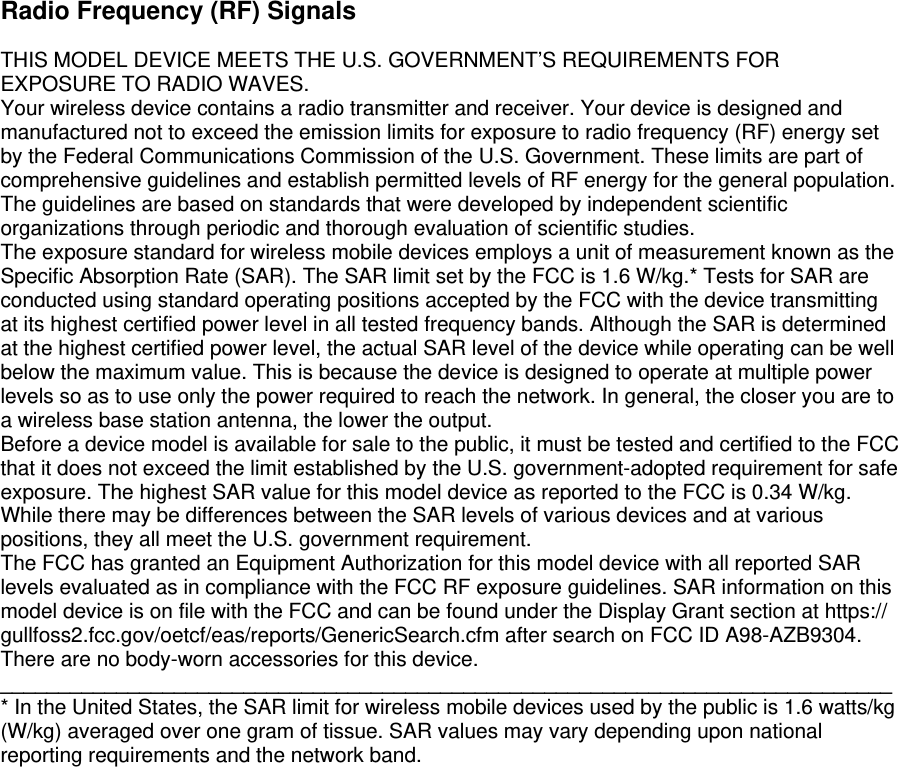  Radio Frequency (RF) Signals  THIS MODEL DEVICE MEETS THE U.S. GOVERNMENT’S REQUIREMENTS FOR EXPOSURE TO RADIO WAVES.  Your wireless device contains a radio transmitter and receiver. Your device is designed and manufactured not to exceed the emission limits for exposure to radio frequency (RF) energy set by the Federal Communications Commission of the U.S. Government. These limits are part of comprehensive guidelines and establish permitted levels of RF energy for the general population. The guidelines are based on standards that were developed by independent scientific organizations through periodic and thorough evaluation of scientific studies.  The exposure standard for wireless mobile devices employs a unit of measurement known as the Specific Absorption Rate (SAR). The SAR limit set by the FCC is 1.6 W/kg.* Tests for SAR are conducted using standard operating positions accepted by the FCC with the device transmitting at its highest certified power level in all tested frequency bands. Although the SAR is determined at the highest certified power level, the actual SAR level of the device while operating can be well below the maximum value. This is because the device is designed to operate at multiple power levels so as to use only the power required to reach the network. In general, the closer you are to a wireless base station antenna, the lower the output.  Before a device model is available for sale to the public, it must be tested and certified to the FCC that it does not exceed the limit established by the U.S. government-adopted requirement for safe exposure. The highest SAR value for this model device as reported to the FCC is 0.34 W/kg. While there may be differences between the SAR levels of various devices and at various positions, they all meet the U.S. government requirement.  The FCC has granted an Equipment Authorization for this model device with all reported SAR levels evaluated as in compliance with the FCC RF exposure guidelines. SAR information on this model device is on file with the FCC and can be found under the Display Grant section at https:// gullfoss2.fcc.gov/oetcf/eas/reports/GenericSearch.cfm after search on FCC ID A98-AZB9304. There are no body-worn accessories for this device.  _____________________________________________________________________________ * In the United States, the SAR limit for wireless mobile devices used by the public is 1.6 watts/kg (W/kg) averaged over one gram of tissue. SAR values may vary depending upon national reporting requirements and the network band.    