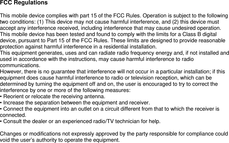  FCC Regulations  This mobile device complies with part 15 of the FCC Rules. Operation is subject to the following two conditions: (1) This device may not cause harmful interference, and (2) this device must accept any interference received, including interference that may cause undesired operation. This mobile device has been tested and found to comply with the limits for a Class B digital device, pursuant to Part 15 of the FCC Rules. These limits are designed to provide reasonable protection against harmful interference in a residential installation. This equipment generates, uses and can radiate radio frequency energy and, if not installed and used in accordance with the instructions, may cause harmful interference to radio communications. However, there is no guarantee that interference will not occur in a particular installation; if this equipment does cause harmful interference to radio or television reception, which can be determined by turning the equipment off and on, the user is encouraged to try to correct the interference by one or more of the following measures: • Reorient or relocate the receiving antenna. • Increase the separation between the equipment and receiver. • Connect the equipment into an outlet on a circuit different from that to which the receiver is connected. • Consult the dealer or an experienced radio/TV technician for help.  Changes or modifications not expressly approved by the party responsible for compliance could void the user’s authority to operate the equipment.      