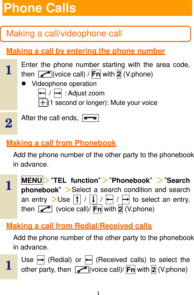  1 Phone Calls  Making a call/videophone call  Making a call by entering the phone number  1  Enter the phone number starting with the area code, then  (voice call) / Fn with 2 (V.phone) z Videophone operation ← / → : Adjust zoom (1 second or longer): Mute your voice   2  After the call ends,    Making a call from Phonebook Add the phone number of the other party to the phonebook in advance.  1  MENU＞&quot;TEL function&quot;＞&quot;Phonebook&quot;  ＞&quot;Search phonebook&quot;  ＞Select a search condition and search an entry ＞Use  ↑ / ↓ / ← / → to select an entry, then   (voice call)/ Fn with 2 (V.phone) Making a call from Redial/Received calls Add the phone number of the other party to the phonebook in advance. 1  Use  → (Redial) or ← (Received calls) to select the other party, then  (voice call)/ Fn with 2 (V.phone) 