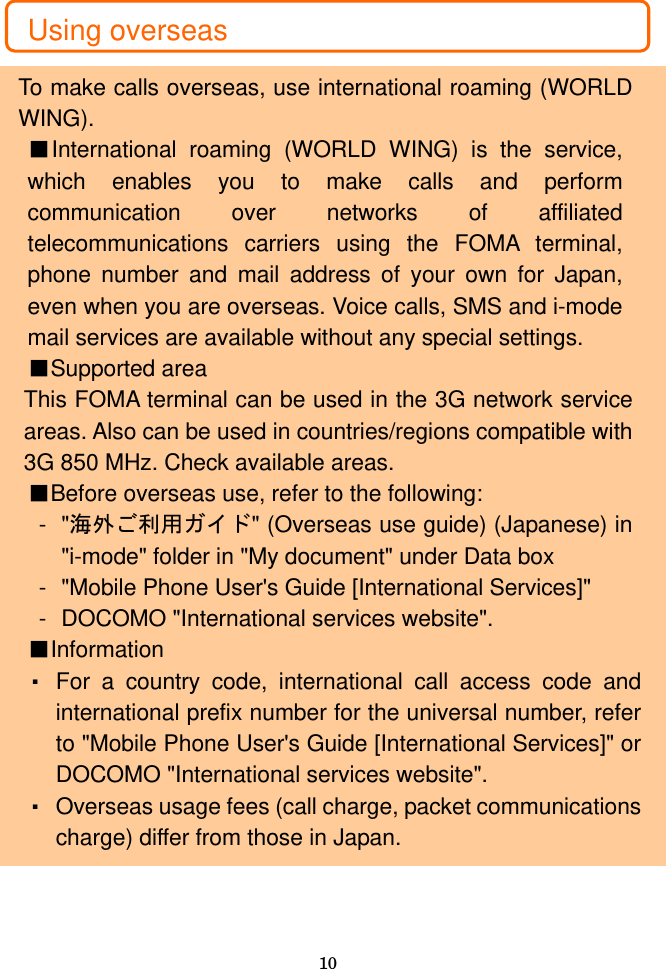  10  Using overseas  To make calls overseas, use international roaming (WORLD WING). ■International roaming (WORLD WING) is the service, which enables you to make calls and perform communication over networks of affiliated telecommunications carriers using the FOMA terminal, phone number and mail address of your own for Japan, even when you are overseas. Voice calls, SMS and i-mode mail services are available without any special settings. ■Supported area This FOMA terminal can be used in the 3G network service areas. Also can be used in countries/regions compatible with 3G 850 MHz. Check available areas. ■Before overseas use, refer to the following: - &quot;海外ご利用ガイド&quot; (Overseas use guide) (Japanese) in &quot;i-mode&quot; folder in &quot;My document&quot; under Data box -  &quot;Mobile Phone User&apos;s Guide [International Services]&quot; -  DOCOMO &quot;International services website&quot;. ■Information ・ For a country code, international call access code and international prefix number for the universal number, refer to &quot;Mobile Phone User&apos;s Guide [International Services]&quot; or DOCOMO &quot;International services website&quot;. ・ Overseas usage fees (call charge, packet communications charge) differ from those in Japan. 