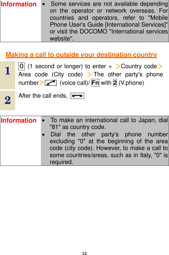  12  Information •  Some services are not available depending on the operator or network overseas. For countries and operators, refer to &quot;Mobile Phone User&apos;s Guide [International Services]&quot; or visit the DOCOMO &quot;International services website&quot;.  Making a call to outside your destination country  1  ０ (1 second or longer) to enter + ＞Country code＞Area code (City code) ＞The other party&apos;s phone number＞ (voice call)/ Fn with 2 (V.phone) 2  After the call ends,      Information •  To make an international call to Japan, dial &quot;81&quot; as country code. • Dial the other party&apos;s phone number excluding &quot;0&quot; at the beginning of the area code (city code). However, to make a call to some countries/areas, such as in Italy, &quot;0&quot; is required.  