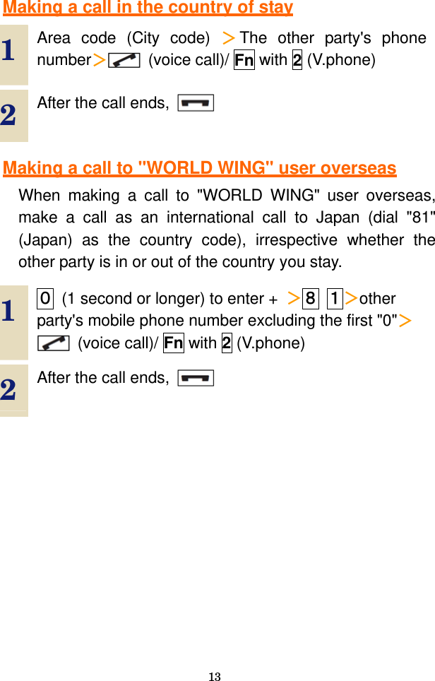  13  Making a call in the country of stay  1  Area code (City code) ＞The other party&apos;s phone number＞ (voice call)/ Fn with 2 (V.phone) 2  After the call ends,      Making a call to &quot;WORLD WING&quot; user overseas When making a call to &quot;WORLD WING&quot; user overseas, make a call as an international call to Japan (dial &quot;81&quot; (Japan) as the country code), irrespective whether the other party is in or out of the country you stay.  1  ０  (1 second or longer) to enter +  ＞８ １＞other party&apos;s mobile phone number excluding the first &quot;0&quot;＞ (voice call)/ Fn with 2 (V.phone) 2  After the call ends,      