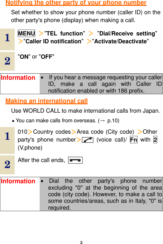  2  Notifying the other party of your phone number Set whether to show your phone number (caller ID) on the other party&apos;s phone (display) when making a call.  1  MENU ＞&quot;TEL function&quot;  ＞ &quot;Dial/Receive setting&quot; ＞&quot;Caller ID notification&quot;  ＞&quot;Activate/Deactivate&quot; 2  &quot;ON&quot; or &quot;OFF&quot;  Information •  If you hear a message requesting your caller ID, make a call again with Caller ID notification enabled or with 186 prefix.  Making an international call Use WORLD CALL to make international calls from Japan. • You can make calls from overseas. (→ p.10)  1  010＞Country codes＞Area code (City code) ＞Other party&apos;s phone number＞ (voice call)/ Fn with 2 (V.phone) 2  After the call ends,    Information • Dial the other party&apos;s phone number excluding &quot;0&quot; at the beginning of the area code (city code). However, to make a call to some countries/areas, such as in Italy, &quot;0&quot; is required.  